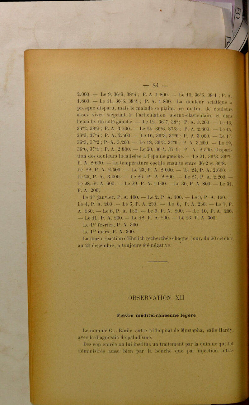 1.800. — Le 11, 36“5, 38°4 ; P. A. 1.800. La douleur sciatique a presque disparu, mais le malade se plaint, ce matin, de douleurs assez vives siégeant à l’articulation slerno-claviculaire et dans l'épaule, du côté gauche. — Le 12, 36°7, 38° ; P. A. 3.200. — Le 13, 36°2, 38°2 ; P. A. 3.200. — Le 14, 3G°6, 37°3 ; P. A. 2.800. — Le V6} 36°3, 37°4 ; P. A. 2.500. — Le 16, 36°3, 37°6 ; P. A. 3.000. — Le H, 36°3, 37°2 ; P. A. 3.200. — Le 18, 36“3, 37°6 ; P. A. 3.200. — Le 19, 36°6, 37°1 ; P. A. 2.800. — Le 20, 36°4, 37°4 ; P. A. 2.500. Dispari- tion des douleurs localisées à l’épaule gauche. — Le 21, 36°3, 36°7 : P. A. 2.600. — La température oscille ensuite entre 36°2 et 368. — Le 22, P. A. 2.500. — Le 23, P. A. 2.000. — Le 24, P. A. 2.600. — Le 25, P. A. 3.000. — Le 26, P. A. 2.200. — Le 27, P. A. 2.200. — Le 28, P. A. 600. — Le 29, P. A. 1.000. —Le 30, P. A. 800. — Le 31, P. A. 200. Le 1er janvier, P. A. 100. — Le 2, P. A. 100. — Le 3, P. A. 150..— Le 4, P. A. 200. — Le 5, P. A. 250. — Le 6, P. A. 250. — Le 7, P. A. 150. — Le 8, P. A. 150. — Le 9, P. A. 200. — Le 10, P. A. 200. — Le il, P. A. 200. — Le 12, P. A. 200. — Le 13, P. A. 300. Le 1er février, P. A. 300. Le 1er mars, P. A. 300. La diazo-réaction d’Ehrlich recherchée chaque jour, du 20 octobre. « au 20 décembre, a toujours été négative. OBSERVATION Xli Fièvre méditerranéenne légère Le nommé G... Emile entre à l’hôpital de Mustapha, salle Hardy, avec le diagnostic de paludisme. Dés son entrée on lui institua un traitement par la quinine qui fut administrée aussi bien par la bouche que par injection intra-