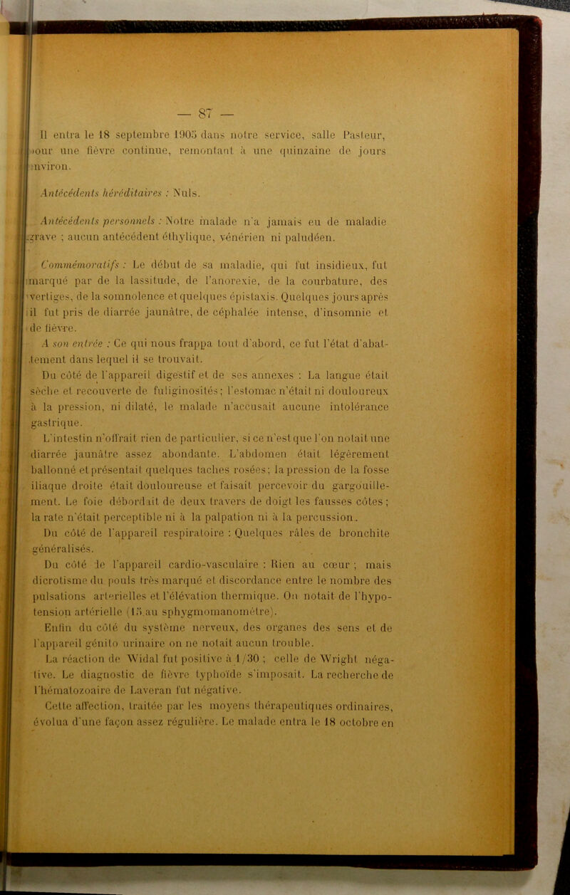 >our une fièvre continue, remontant à une quinzaine de jours mviron. Antécédents héréditaires : Nuis. Antécédents personnels : Notre malade n'a jamais eu de maladie -grave ; aucun antécédent éthylique, vénérien ni paludéen. 1 T Commémoratifs : Le début de sa maladie, qui fut insidieux, fut : marqué par de la lassitude, de l’anorexie, de la courbature, des vertiges, de la somnolence et quelques épistaxis. Quelques jours après il fut pris de diarrée jaunâtre, de céphalée intense, d’insomnie et de fièvre. A son entrée : Ce qui nous frappa tout d’abord, ce fut l’état d’abat- .tement dans lequel il se trouvait. Du côté de l’appareil digestif et de ses annexes : La langue était sèche et recouverte de fuliginosités; l'estomac n’était ni douloureux à la pression, ni dilaté, le malade n’accusait aucune intolérance gastrique. L'intestin n’offrait rien de particulier, si ce n'est que l'on notait une diarrée jaunâtre assez abondante. L’abdomen était légèrement ballonné et présentait quelques taches rosées; la pression de la fosse iliaque droite était douloureuse et faisait percevoir du gargouille- ment. Le foie débordait de deux travers de doigt les fausses côtes ; la rate n'était perceptible ni à la palpation ni à la percussion . Du côté de l'appareil respiratoire : Quelques râles de bronchite généralisés. Du côté :1g l'appareil cardio-vasculaire : Rien au cœur ; mais dicrotisme du pouls très marqué et discordance entre le nombre des pulsations artérielles et l’élévation thermique. On notait de l'hypo- tension artérielle (15.au sphygmomanomètre). Enfin du côté du système nerveux, des organes des sens et de l’appareil génito urinaire on ne notait aucun trouble. La réaction do Widal fut positive à 1/30 ; celle de Wright néga- tive. Le diagnostic de fièvre typhoïde s'imposait. La recherche de l'hématozoaire de Laveran fut négative. Cette affection, traitée par les moyens thérapeutiques ordinaires, évolua d'une façon assez régulière. Le malade entra le 18 octobre en