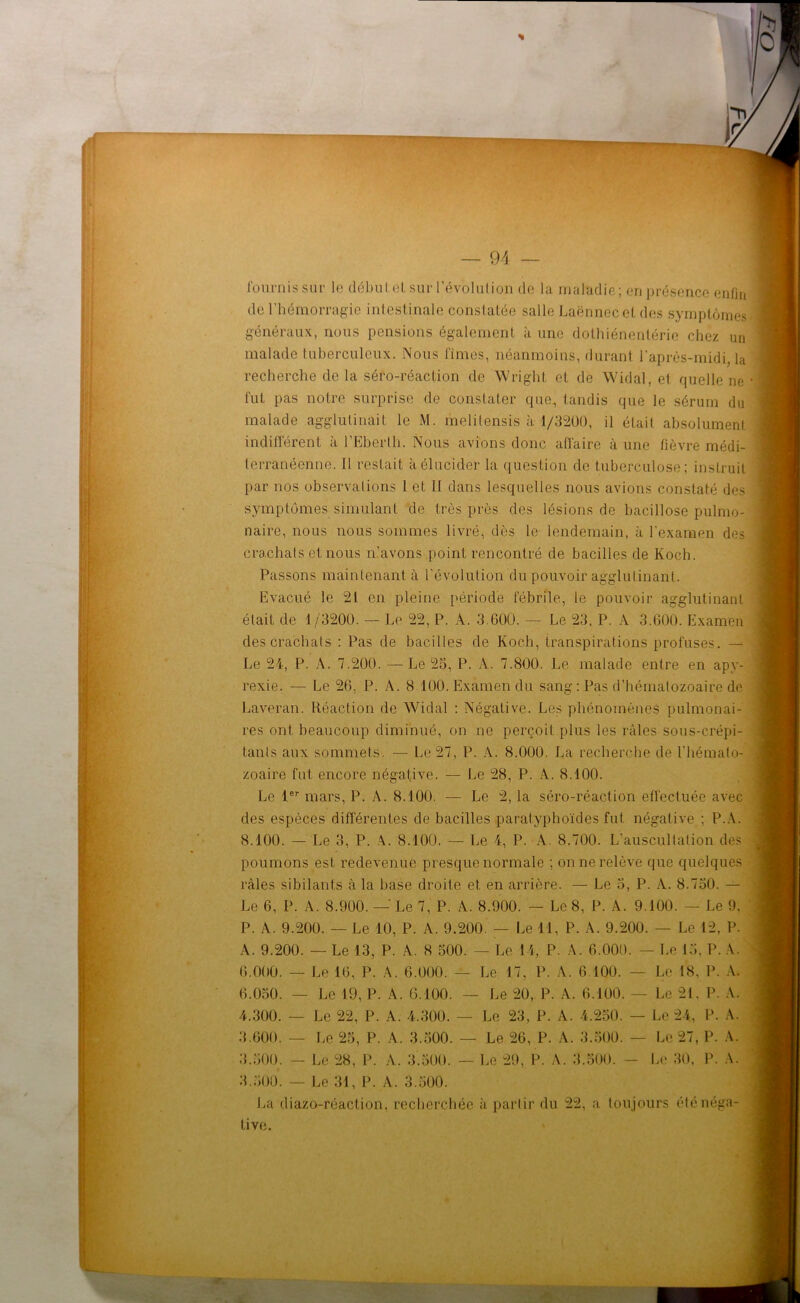 fournis sur le débutet sur Révolution de la maladie; en présence enfin de l’hémorragie intestinale constatée salle Laënnec et fies symptômes! généraux, nous pensions également à une dothiénentérie chez un malade tuberculeux. Nous fîmes, néanmoins, durant l'après-midi, la recherche de la séro-réaction de Wright et de Widal, et quelle ne ■ fut pas notre surprise de constater que, tandis que le sérum du malade agglutinait le M. melitensis à 1/3200, il était absolument indifférent à l’Eberlh. Nous avions donc affaire à une fièvre médi- terranéenne. Il restait à élucider la question de tuberculose; instruit par nos observations 1 et II dans lesquelles nous avions constaté des symptômes simulant de très près des lésions de bacillose pulmo- naire, nous nous sommes livré, dès le lendemain, à l’examen des crachats et nous n’avons point rencontré de bacilles de Koch. Passons maintenant à l’évolution du pouvoir agglutinant. Evacué le 21 en pleine période fébrile, le pouvoir agglutinant était de 1/3200. — Le 22, P. A. 3.600. — Le 23. P. A 3.600. Examen des crachats : Pas de bacilles de Koch, transpirations profuses. — Le 24, P. A. 7.200. — Le 25, P. A. 7.800. Le malade entre en apy- rexie. — Le 26, P. A. 8 100. Examen du sang : Pas d’hématozoaire de Laveran. Réaction de Widal : Négative. Les phénomènes pulmonai- res ont beaucoup diminué, on ne perçoit plus les râles sous-crépi- Lanls aux sommets. — Le 27, P. A. 8.000. La recherche de l'hémato- zoaire fut encore négative. — Le 28, P. A. 8.100. Le 1er mars, P. A. 8.100. — Le 2, la séro-réaction effectuée avec des espèces différentes de bacilles paratyphoïdes fut négative ; P.A. 8.100. — Le 3, P. A. 8.100. — Le 4, P. A. 8.700. L’auscultation des poumons est redevenue presque normale ; on ne relève que quelques râles sibilants à la base droite et en arrière. — Le 5, P. A. 8.750. — Le 6, P. A. 8.900. — Le 7, P. A. 8.900. — Le 8, P. A. 9.100. — Le 9. P. A. 9.200. — Le 10, P. A. 9.200. — Le il, P. A. 9.200. — Le 12, P. A. 9.200. — Le 13, P. A. 8 500. — Le 14, P. A. 6.000. — Le 15, P. A. 6.000. — Le 16, P. A. 6.000. — Le 17, P. A. 6 100. — Le 18, P. A. 6.050. — Le 19, P. A. 6.100. — Le 20, P. A. 6.100. — Le 21. P. A. 4.300. — Le 22, P. A. 4.300. — Le 23, P. A. 4,250. — Le 24, P. A. 3.600. — Le 25, P. A. 3.500. — Le 26, P. A. 3.500. — Le 27, P. A. 3.500. — Le 28, P. A. 3.500. — Le 29, P. A. 3.500. — Le 30, P. A. 3.500. — Le 31, P. A. 3.500. La diazo-réaction, recherchée à partir du 22, a toujours été néga- tive.