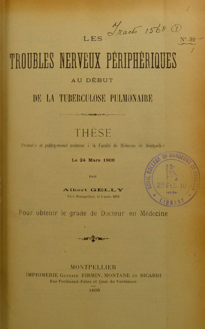 LES n WPRVF.ÏIY uJju liJull iJLiUA II N °S2r^ / AU DEBUT DE LA TUBERCULOSE PULMONAIRE THESE Présent'e et publiquement soutenue à la Faculté de Médecine de Montpellb r Le 24 Mars 1906 PAH A. lbert Né à Montpellier, le li mars 1879 Pour obtenir le grade de Docteur en Médecine MONTPELLIER IMPRIMERIE Gustave FIRMIN, MONTANE ht SICARD1 Rue Ferdinand-Fabre et Quai du Verdanson 1906