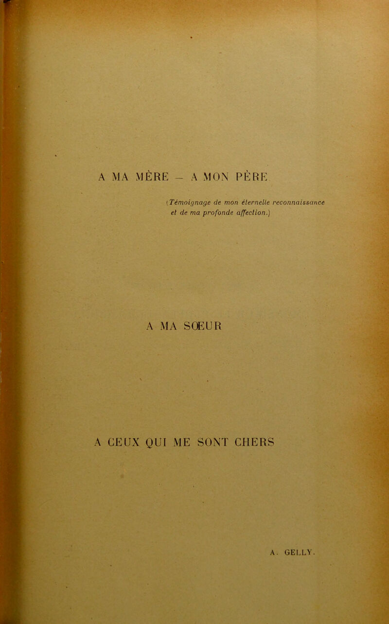 A MA MÈRE - A MON PÈRE ( Témoignage de mon éternelle reconnaissance et de ma profonde affection.) A MA SOEUR A CEUX QUI ME SONT CHERS A. GELLY.