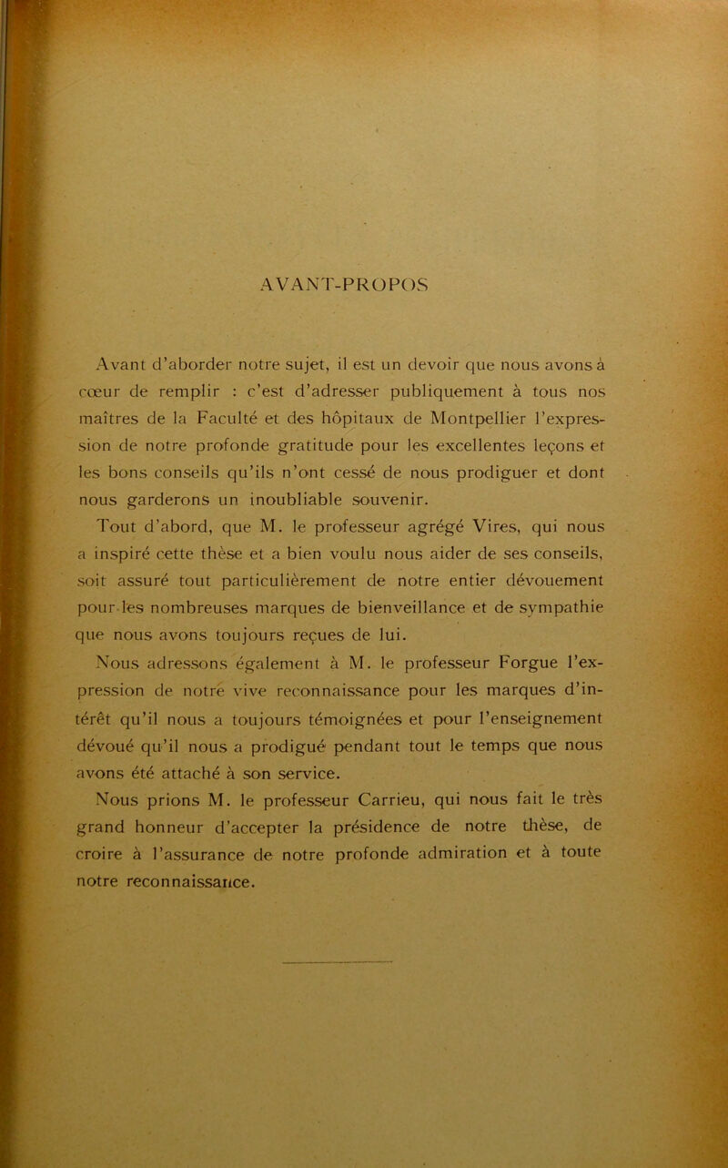 AVANT-PROPOS Avant d’aborder notre sujet, il est un devoir que nous avons à cœur de remplir : c’est d’adresser publiquement à tous nos maîtres de la Faculté et des hôpitaux de Montpellier l’expres- sion de notre profonde gratitude pour les excellentes leçons et les bons conseils qu’ils n’ont cessé de nous prodiguer et dont nous garderons un inoubliable souvenir. Tout d’abord, que M. le professeur agrégé Vires, qui nous a inspiré cette thèse et a bien voulu nous aider de ses conseils, soit assuré tout particulièrement de notre entier dévouement pour les nombreuses marques de bienveillance et de sympathie que nous avons toujours reçues de lui. Nous adressons également à M. le professeur Forgue l’ex- pression de notre vive reconnaissance pour les marques d’in- térêt qu’il nous a toujours témoignées et pour l’enseignement dévoué qu’il nous a prodigué pendant tout le temps que nous avons été attaché à son service. Nous prions M. le professeur Carrieu, qui nous fait le très grand honneur d’accepter la présidence de notre thèse, de croire à l’assurance de notre profonde admiration et à toute notre reconnaissance.