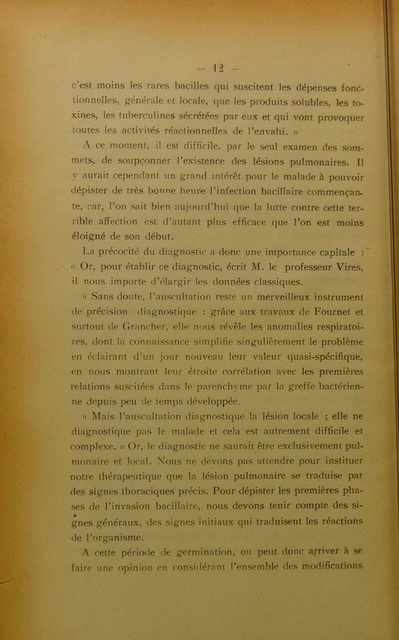 c’est moins les rares bacilles qui suscitent les dépenses fonc- tionnelles, générale et locale, que les produits solubles, les to- xines, les tuberculines sécrétées par eux et qui vont provoquer toutes les activités réactionnelles de l’envahi. » A ce moment, il est difficile, par le seul examen des som- mets, de soupçonner l’existence des lésions pulmonaires. Il y aurait cependant un grand intérêt pour le malade à pouvoir dépister de très bonne heure l’infection bacillaire commençai te, car, l’on sait bien aujourd’hui que la lutte contre cette ter- rible affection est d’autant plus efficace que l’on est moins éloigné de son début. La précocité du diagnostic a donc une importance capitale : « Or, pour établir ce diagnostic, écrit M. le professeur Vires, il nous importe d’élargir les données classiques. » Sans doute, l’auscultation reste un merveilleux instrument de' précision diagnostique : grâce aux travaux de Fournet et surtout de Grancher, elle nous révèle les anomalies respiratoi- res, dont la connaissance simplifie singulièrement le problème en éclairant d’un jour nouveau leur valeur quasi-spécifique, en nous montrant leur étroite corrélation avec les premières relations suscitées dans le parenchyme par la greffe bactérien- ne depuis peu de temps développée. » Mais l’auscultation diagnostique la lésion locale ; elle ne diagnostique pas le malade et cela est autrement difficile et complexe. » Or, le diagnostic ne saurait être exclusivement pul- monaire et local. Nous ne devons pas attendre pour instituer notre thérapeutique que la lésion pulmonaire se traduise par des signes thoraciques précis. Pour dépister les premières pha- ses de l’invasion bacillaire, nous devons tenir compte des si- gnes généraux, des signes initiaux qui traduisent les réactions de l’organisme. A cette période de germination, on peut donc arriver à se faire une opinion en considérant l’ensemble des modifications