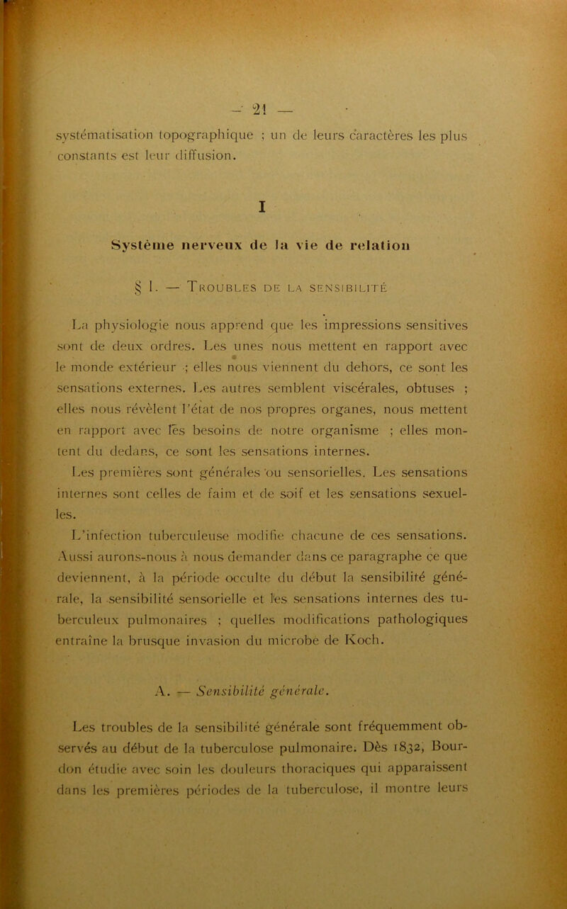 - 2! systématisation topographique ; un de leurs caractères les plus constants est leur diffusion. I Système nerveux de la vie de relation § I. — Troubles de la sensibilité La physiologie nous apprend que les impressions sensitives sont de deux ordres. Les unes nous mettent en rapport avec « le monde extérieur •; elles nous viennent du dehors, ce sont les sensations externes. Les autres semblent viscérales, obtuses ; elles nous révèlent l’état de nos propres organes, nous mettent en rapport avec lès besoins de notre organisme ; elles mon- tent du dedans, ce sont les sensations internes. Les premières sont générales‘ou sensorielles. Les sensations internes sont celles de faim et de soif et les sensations sexuel- les. L’infection tuberculeuse modifie chacune de ces sensations. Aussi aurons-nous à nous demander dans ce paragraphe çe que deviennent, à la période occulte du début la sensibilité géné- rale, la sensibilité sensorielle et lès sensations internes des tu- berculeux pulmonaires ; quelles modifications pathologiques entraîne la brusque invasion du microbe de Koch. A. — Sensibilité générale. Les troubles de la sensibilité générale sont fréquemment ob- servés au début de la tuberculose pulmonaire. Dès 1832, Bour- don étudie avec soin les douleurs thoraciques qui apparaissent dans les premières périodes de la tuberculose, il montre leurs