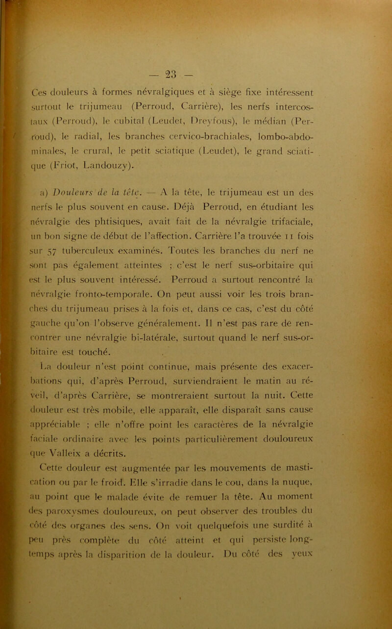 Ces douleurs à formes névralgiques et à siège fixe intéressent surtout le trijumeau (Perroud, Carrière), les nerfs intercos- taux (Perroud), le cubital (Leudet, Dreyfous), le médian (Per- roud), le radial, les branches cervico-brachiales, lombo-abdo- minales, le crural, le petit sciatique (Leudet), le grand sciati- que (Friot, Landouzy). a) Douleurs de la tête. — A la tête, le trijumeau est un des nerfs le plus souvent en cause. Déjà Perroud, en étudiant les névralgie des phtisiques, avait fait de la névralgie trifaciale, un bon signe de début de l’affection. Carrière l’a trouvée r i fois sur 57 tuberculeux examinés. Toutes les branches du nerf ne sont pas également atteintes ; c’est le nerf sus-orbitaire qui est le plus souvent intéressé. Perroud a surtout rencontré la névralgie fronto-temporale. On peut aussi voir les trois bran- che^ du trijumeau prises à la fois et, dans ce cas, c’est du côté gauche qu’on l’observe généralement. Il n’est pas rare de ren- contrer une névralgie bi-latérale, surtout quand le nerf sus-or- bitaire est touché. La douleur n’est point continue, mais présente des exacer- bations qui, d’après Perroud, surviendraient le matin au ré- veil, d’après Carrière, se montreraient surtout la nuit. Cette douleur est très mobile, elle apparaît, elle disparaît sans cause appréciable ; elle n’offre point les caractères de la névralgie faciale ordinaire avec les points particulièrement douloureux que Valleix a décrits. Cette douleur est augmentée par les mouvements de masti- cation ou par le froid. File s’irradie dans le cou, dans la nuque, au point que le malade évite de remuer la tête. Au moment des paroxysmes douloureux, on peut observer des troubles du côté des organes des sens. On voit quelquefois une surdité à peu près complète du côté atteint et qui persiste long- temps après la disparition de la douleur. Du côté des yeux