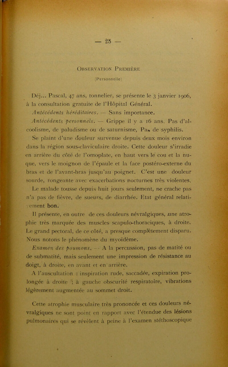 Observation Première (Personnelle) Déj... Pascal, 47 ans, tonnelier, se présente le 3 janvier 1906, à la consultation gratuite de l’Hôpital Général. Antécédents héréditaires. — Sans importance. Antécédents personnels. — Grippe il y a 16 ans. Pas d’al- coolisme, de paludisme ou de saturnisme, Pas de syphilis. Se plaint d’une douleur survenue depuis deux mois environ dans la région sous-claviculaire droite. Cette douleur s’irradie en arrière du côté de l’omoplate, en haut vers le cou et la nu- que, vers le moignon de l’épaule et la face postéro-externe du bras et de l’avant-bras jusqu’au poignet. C’est une douleur sourde, rongeante avec exacerbations nocturnes très violentes. Le malade tousse depuis huit jours seulement, ne crache pas n’a pas de fièvre, de sueurs, de diarrhée. Etat général relati- vement bon. Il présente, en outre de ces douleurs névralgiques, .une atro- phie très marquée des muscles scapulo-thoraciques, à droite. Le grand pectoral, de ce côté, a presque complètement disparu. Nous notons le phénomène du myoïdème. Examen des poumons. — A là percussion, pas de matité ou de submatité, mais seulement une impression de résistance au doigt, à droite, en avant et en arrière. s* A l’auscultation : inspiration rude, saccadée, expiration pro- longée à droite ; à gauche obscurité respiratoire, vibrations légèrement augmentée au sommet droit. Cette atrophie musculaire très prononcée et ces douleurs né- vralgiques ne sont point en rapport avec l’étendue des lésions pulmonaires qui se révèlent à peine à l’examen stéthoscopique