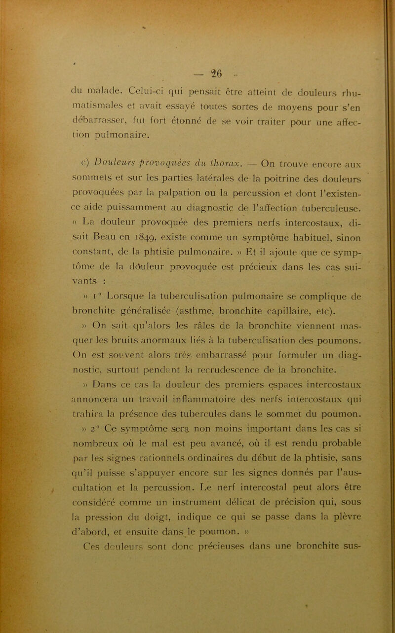 du malade. Celui-ci qui pensait être atteint de douleurs rhu- matismales et avait essayé toutes sortes de moyens pour s’en debarrasser, tut fort étonné de se voir traiter pour une affec- tion pulmonaire. c) Douleurs provoquées du thorax. — On trouve encore aux sommets et sur les parties latérales de la poitrine des douleurs provoquées par la palpation ou la percussion et dont l’existen- ce aide puissamment au diagnostic de l’affection tuberculeuse. « La douleur provoquée des premiers nerfs intercostaux, di- sait Beau en 1849, existe comme un symptôme habituel, sinon constant, de la phtisie pulmonaire. » Et il ajoute que ce symp- tôme de la drtuleur provoquée est précieux dans les cas sui- vants : » i° Lorsque la tuberculisation pulmonaire se complique de bronchite généralisée (asthme, bronchite capillaire, etc). » On sait qu’alors les râles de la bronchite viennent mas- quer les bruits anormaux liés à la tuberculisation des poumons. On est souvent alors très embarrassé pour formuler un diag- nostic, surtout pendant la recrudescence de ia bronchite. » Dans ce cas la douleur des premiers espaces intercostaux annoncera un travail inflammatoire des nerfs intercostaux qui trahira la présence des tubercules dans le sommet du poumon. » 20 Ce symptôme senj non moins important dans les cas si nombreux où le mal est peu avancé, où il est rendu probable par les signes rationnels ordinaires du début de la phtisie, sans qu’il puisse s’appuyer encore sur les signes donnés par l’aus- cultation et la percussion. Le nerf intercostal peut alors être considéré comme un instrument délicat de précision qui, sous la pression du doigt, indique ce qui se passe dans la plèvre d’abord, et ensuite dans le poumon. » Ces douleurs sont donc précieuses dans une bronchite sus-