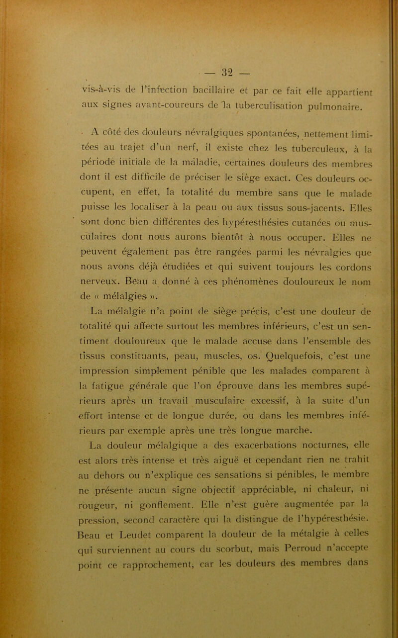 — 3 °2 — vis-à-vis de l’infection bacillaire et par ce fait elle appartient aux signes avant-coureurs delà tuberculisation pulmonaire. - A côté des douleurs névralgiques spontanées, nettement limi- tées au trajet d’un nerf, il existe chez les tuberculeux, à la période initiale de la maladie, certaines douleurs des membres dont il est difficile de préciser le siège exact. Ces douleurs oc- cupent, en effet, la totalité du membre sans que le malade puisse les localiser à la peau ou aux tissus sous-jacents. Elles sont donc bien différentes des hypéresthésies cutanées ou mus- culaires dont nous aurons bientôt à nous occuper. Elles ne peuvent également pas être rangées parmi les névralgies que nous avons déjà étudiées et qui suivent toujours les cordons nerveux. Beau a donné à ces phénomènes douloureux le nom de « mélalgies ». La méialgie n’a point de siège précis, c’est une douleur de totalité qui affecte surtout les membres inférieurs, c’est un sen- timent douloureux que le malade accuse dans l’ensemble des tissus constituants, peau, muscles, os. Quelquefois, c’est une impression simplement pénible que les malades comparent à la fatigue générale que l’on éprouve dans les membres supé- rieurs après un travail musculaire excessif, à la suite d’un effort intense et de longue durée, ou dans les membres inté- rieurs par exemple après une très longue marche. La douleur mélalgique a des exacerbations nocturnes, elle est alors très intense et très aiguë et cependant rien ne trahit au dehors ou n’explique ces sensations si pénibles, le membre ne présente aucun signe objectif appréciable, ni chaleur, ni rougeur, ni gonflement. Elle n’est guère augmentée par la pression, second caractère qui la distingue de l’hvpéresthésie. Beau et Leudet comparent la douleur de la métalgie à celles qui surviennent au cours du scorbut, mais Perroud n accepte point ce rapprochement, car les douleurs des membres dans