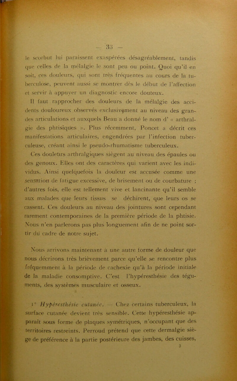 le scorbut lui paraissent exaspérées désagréablement, tandis que celles de la mélalgie le sont peu ou point. Quoi qu’il en soit, ces douleurs, qui sont très fréquentes au cours de la tu- berculose, peuvent aussi se montrer dès le début de l’affection et servir à appuyer un diagnostic encore douteux. Il faut rapprocher des douleurs de la mélalgie des acci- dents douloureux observés exclusivement au niveau des gran- des articulations et auxquels Beau a donné le nom d’ « arthral- gie des phtisiques ». Plus récemment, Poncet a décrit ces manifestations articulaires, engendrées par l’infection tuber- culeuse, créant ainsi le pseudo-rhumatisme tuberculeux. Ces douleurs arthralgïques siègent au niveau des épaules ou des genoux. Fdles ont des caractères qui varient avec les indi- vidus. Ainsi quelquefois la douleur est accusée comme une sensation de fatigue excessive, de brisement ou de courbature ; d’autres fois, elle est tellement vive et lancinante qu’il semble aux malades que leurs tissus se déchirent, que leurs os se cassent. Ces douleurs au niveau des jointures sont cependant rarement contemporaines de la première période de la phtisie. Nous n’en parlerons pas plus longuement afin de ne point sor- tir du cadre de notre sujet. Nous arrivons maintenant à une autre forme de douleur que nous décrirons très brièvement parce qu’elle se rencontre plus fréquemment à la période de cachexie qu’à la période initiale de la maladie consomptive. C’est l’hypéresthésie des tégu- ments, des systèmes musculaire et osseux. i° Hyperesthésie cutanée. Chez certains tuberculeux, la surface cutanée devient très sensible. C ette hvpéresthésie ap- paraît sous forme de plaques symétriques, n’occupant que des territoires restreints. Perroud prétend que cette dermalgie siè- ge de préférence à la partie postérieure des jambes, des cuisses,