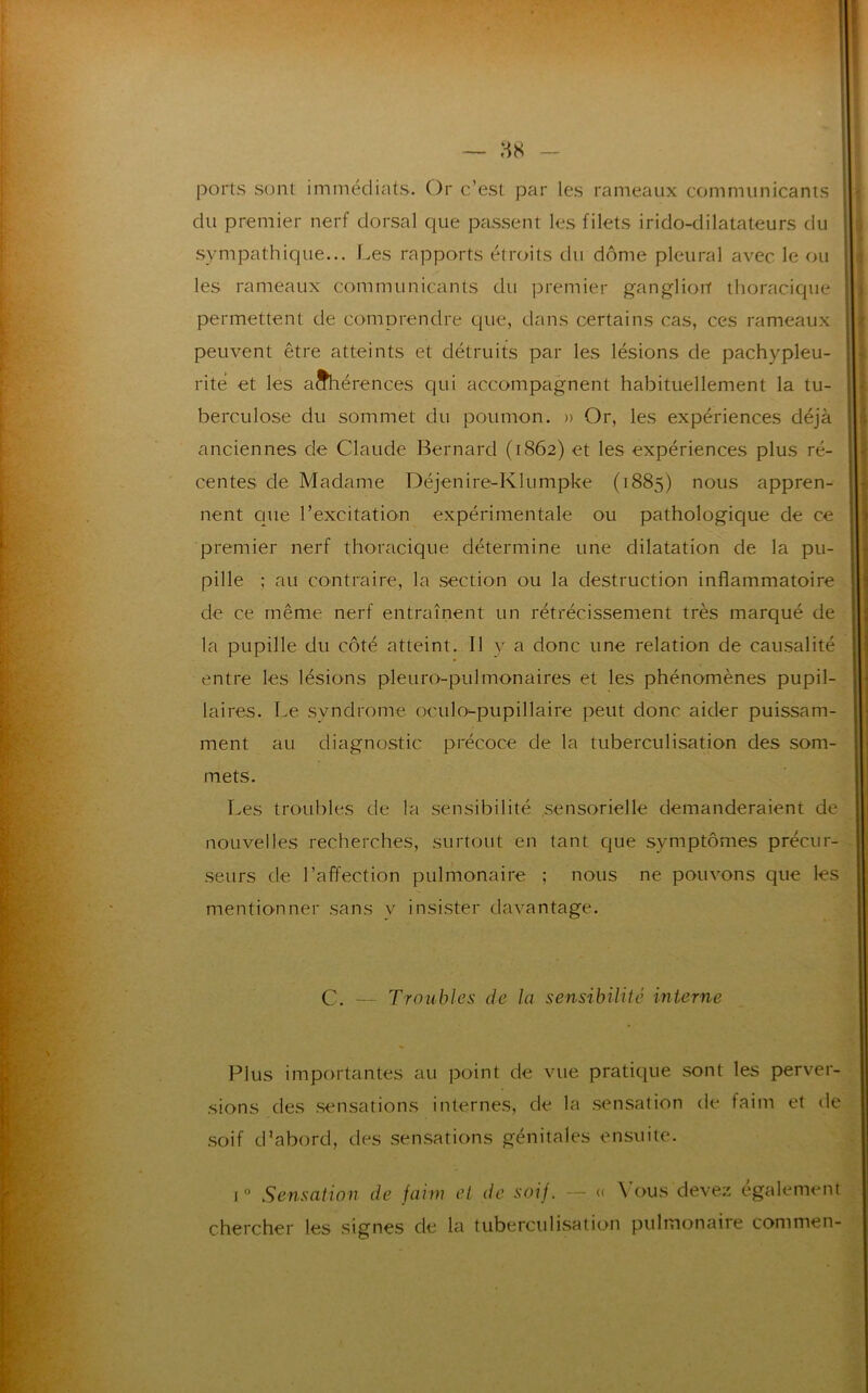 — 88 ports sont immédiats. Or c’est par les rameaux communicants du premier nerf dorsal que passent les filets irido-dilatateurs du sympathique... Les rapports étroits du dôme pleural avec le ou les rameaux communicants du premier ganglion thoracique permettent de comprendre que, dans certains cas, ces rameaux peuvent être atteints et détruits par les lésions de pachypleu- rite et les aahérences qui accompagnent habituellement la tu- berculose du sommet du poumon. » Or, les expériences déjà anciennes de Claude Bernard (1862) et les expériences plus ré- centes de Madame Déjenire-Klumpke (1885) nous appren- nent que l’excitation expérimentale ou pathologique de ce premier nerf thoracique détermine une dilatation de la pu- pille ; au contraire, la section ou la destruction inflammatoire de ce même nerf entraînent un rétrécissement très marqué de la pupille du côté atteint. Il y a donc une relation de causalité entre les lésions pleuro-pulmonaires et les phénomènes pupil- laires. Le syndrome oculo-pupillaire peut donc aider puissam- ment au diagnostic précoce de la tuberculisation des som- mets. Les troubles de la sensibilité sensorielle demanderaient de nouvelles recherches, surtout en tant que symptômes précur- seurs de l’affection pulmonaire ; nous ne pouvons que les mentionner sans y insister davantage. C. — Troubles de la sensibilité interne Plus importantes au point de vue pratique sont les perver- sions des sensations internes, de la sensation de faim et de soif d'abord, des sensations génitales ensuite. i° Sensation de faim et de soif. — « \ ous devez egalement chercher les signes de la tuberculisation pulmonaire commen-