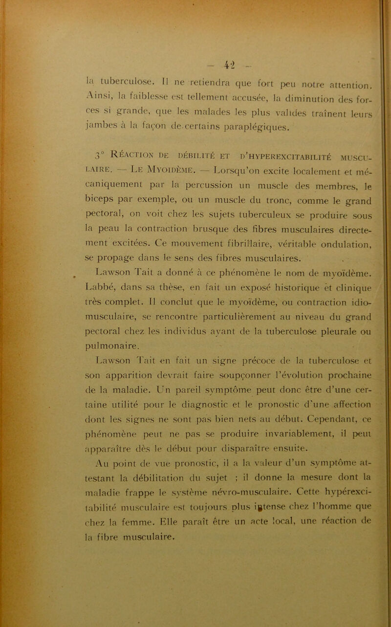 Ainsi, ces si la faiblesse est tellement accusée, la diminution des for- giande, que les malades les plus valides traînent leurs jambes à la façon de-certains paraplégiques. 3° Réaction de débilité et d'hyperexcitabilité muscu- laire. — Le Myoidème. — Lorsqu’on excite localement et mé- caniquement par la percussion un muscle des membres, le biceps par exemple, ou un muscle du tronc, comme le grand pectoral, on voit chez les sujets tuberculeux se produire sous la peau la contraction brusque des fibres musculaires directe- ment excitées. Ce mouvement fibriMaire, véritable ondulation, se propage dans le sens des fibres musculaires. Lawson Tait a donné à ce phénomène le nom de myoïdème. Labbé, dans sa thèse, en fait un exposé historique et clinique très complet. Il conclut que le myoïdème, ou contraction idio- musculaire, se rencontre particulièrement au niveau du grand pectoral chez les individus ayant de la tuberculose pleurale ou pulmonaire. Lawson Tait en fait un signe précoce de la tuberculose et son apparition devrait faire soupçonner l’évolution prochaine de la maladie. LTn pareil symptôme peut donc être d’une cer- taine utilité pour le diagnostic et le pronostic d'une affection dont les signes ne sont pas bien nets au début. Cependant, ce phénomène peut ne pas se produire invariablement, il peut apparaître dès le début pour disparaître ensuite. Au point de vue pronostic, il a la valeur d’un symptôme at- testant la débilitation du sujet ; il donne la mesure dont la maladie frappe le système névro-musculaire. Cette hvpérexci- tabilité musculaire est toujours plus igtense chez l’homme que chez la femme. Elle paraît être un acte local, une réaction de la fibre musculaire.