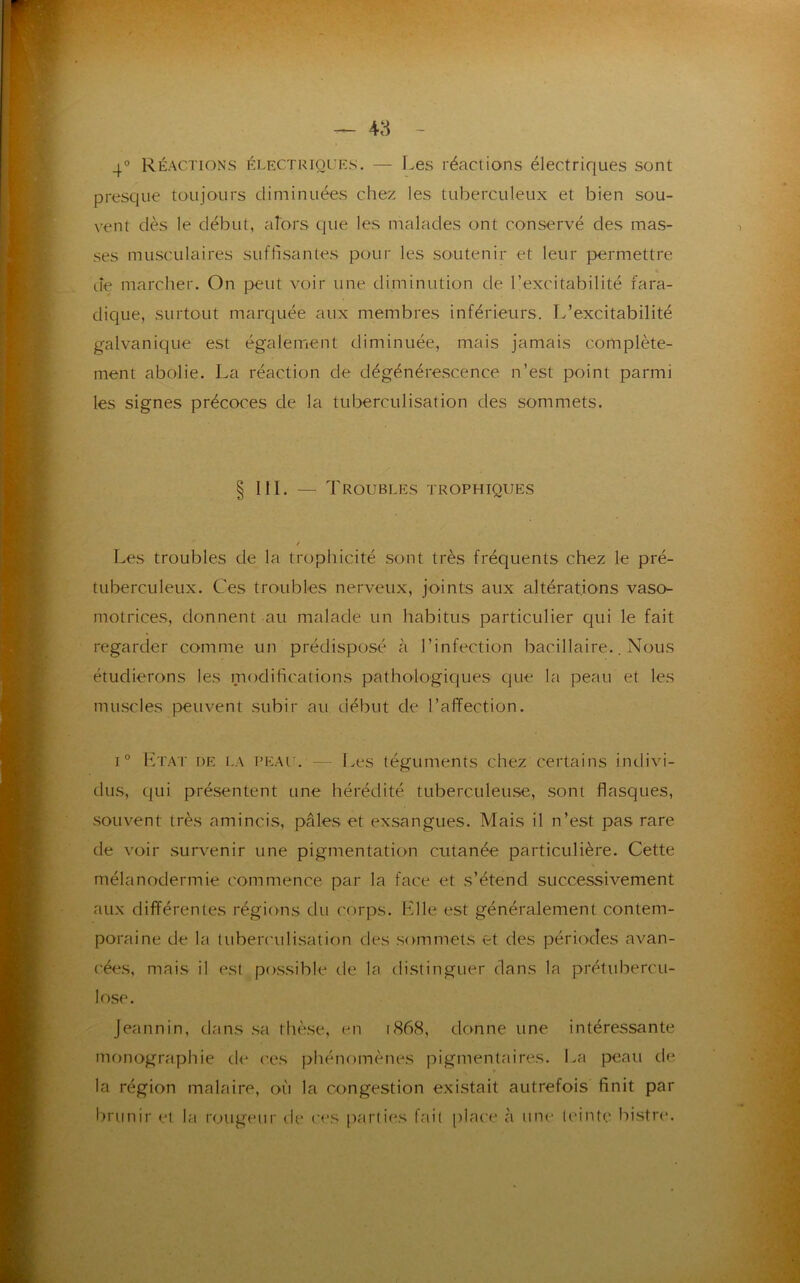 4° Réactions électriques. — Les réactions électriques sont presque toujours diminuées chez les tuberculeux et bien sou- vent dès le début, alors que les malades ont conservé des mas- ses musculaires suffisantes pour les soutenir et leur permettre de marcher. On peut voir une diminution de l’excitabilité fara- dique, surtout marquée aux membres inférieurs. L’excitabilité galvanique est également diminuée, mais jamais complète- ment abolie. La réaction de dégénérescence n’est point parmi les signes précoces de la tuberculisation des sommets. Les troubles de la trophicité sont très fréquents chez le pré- tuberculeux. Ces troubles nerveux, joints aux altérations vaso- motrices, donnent au malade un habitus particulier qui le fait étudierons les modifications pathologiques que la peau et les muscles peuvent subir au début de l’affection. i° Ltat de la peau. — Les téguments chez certains indivi- dus, qui présentent une hérédité tuberculeuse, sont flasques, souvent très amincis, pâles et exsangues. Mais il n’est pas rare de voir survenir une pigmentation cutanée particulière. Cette mélanodermie commence par la face et s’étend successivement aux différentes régions du corps. Hile est généralement contem- poraine de la tuberculisation des sommets et des périodes avan- cées, mais il est possible de la distinguer dans la prétubercu- lose. Jeannin, dans sa thèse, en 1868, donne une intéressante monographie de ces phénomènes pigmentaires. La peau de la région malaire, où la congestion existait autrefois finit par brunir et la rougeur de ces parties fait place à une teinte bistre. ; . / - 111. — Troubles trophiques regarder comme un prédisposé à l’infection bacillaire.. Nous