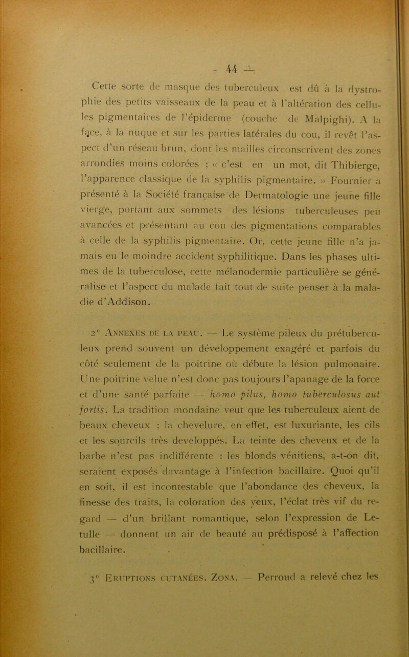 Cette sorte de masque des tuberculeux est dû à la dystro- phie des petits vaisseaux de la peau et à l’altération des cellu- les pigmentaires de l’épiderme (couche de Malpighi). A la ffjce, à la nuque et sur les parties latérales du cou, il revêt l’as- pect d’un réseau brun, dont les mailles circonscrivent des zones arrondies moins colorées ; « c’est en un mot, dit Thibierge, l’apparence classique de la syphilis pigmentaire. » Fournier a présenté à la Société française de Dermatologie une jeune fille vierge, portant aux sommets des lésions tuberculeuses peu avancées et présentant au cou des pigmentations comparables à celle de la syphilis pigmentaire. Or, cette jeune fille n’a ja- mais eu le moindre accident syphilitique. Dans les phases ulti- mes de la tuberculose, cette mélanodermie particulière se géné- ralise et l’aspect du malade fait tout de suite penser à la mala- die d’Addison. 2° Annexes de la peau. — Le système pileux du prétubercu- leux prend souvent un développement exagéré et parfois du côté seulement de la poitrine où débute la lésion pulmonaire. Une poitrine velue n’est donc pas toujours l’apanage de la force et d’une santé parfaite — homo pilas, homo tuberculosus aut fortis. La tradition mondaine veut que les tuberculeux aient de beaux cheveux ; la chevelure, en effet, est luxuriante, les cils et les sourcils très développés. La teinte des cheveux et de la barbe n’est pas indifférente : les blonds vénitiens, a-t-on dit, seraient exposés davantage à l’infection bacillaire. Quoi qu’il en soit, il est incontestable que l’abondance des cheveux, la finesse des traits, la coloration des veux, l’éclat très vif du re- gard — d’un brillant romantique, selon l’expression de Le- tulle — donnent un air de beauté au prédisposé à l’affection bacillaire. 3° Frittions cutanées. Zona. Perroud a relevé chez les