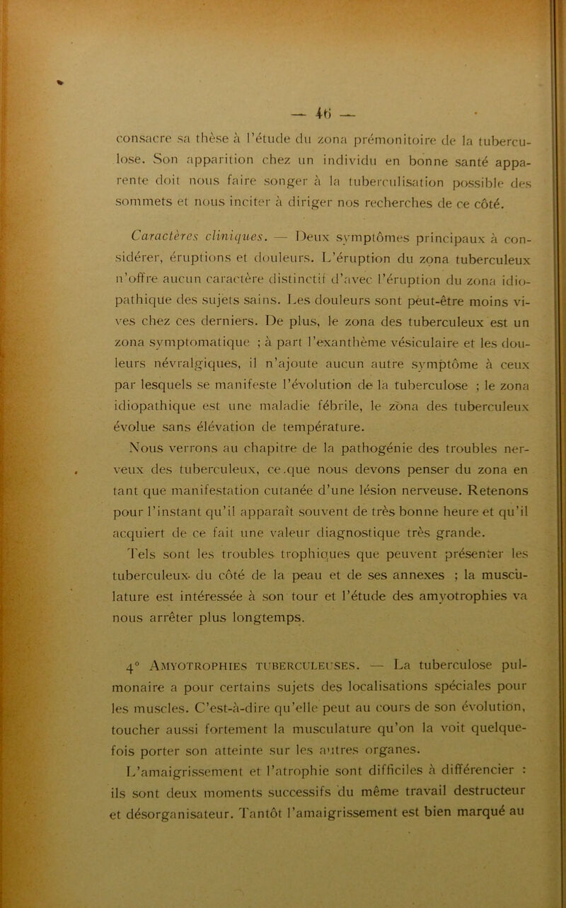 — 4-ti — consacre sa thèse à l’étude du zona prémonitoire de la tubercu- lose. Son apparition chez un individu en bonne santé appa- rente doit nous faire songer à la tuberculisation possible des sommets et nous inciter à diriger nos recherches de ce côté. Caractères cliniques. — Deux symptômes principaux à con- sidérer, éruptions et douleurs. L’éruption du zona tuberculeux n’offre aucun caractère distinctif d’avec l’éruption du zona idio- pathique des sujets sains. Les douleurs sont peut-être moins vi- ves chez ces derniers. De plus, le zona des tuberculeux est un zona symptomatique ; à part l’exanthème vésiculaire et les dou- leurs névralgiques, il n’ajoute aucun autre symptôme à ceux par lesquels se manifeste l’évolution de la tuberculose ; le zona idiopathique est une maladie fébrile, le zona des tuberculeux évolue sans élévation de température. Nous verrons au chapitre de la pathogénie des troubles ner- veux des tuberculeux, ce.que nous devons penser du zona en tant que manifestation cutanée d’une lésion nerveuse. Retenons pour l’instant qu’il apparaît souvent de très bonne heure et qu’il acquiert de ce fait une valeur diagnostique très grande. Tels sont les troubles trophiques que peuvent présenter les tuberculeux- du côté de la peau et de ses annexes ; la muscu- lature est intéressée à son tour et l’étude des amvotrophies va nous arrêter plus longtemps. \ 4° Amyotrophies tuberculeuses. — La tuberculose pul- monaire a pour certains sujets des localisations spéciales pour les muscles. C’est-à-dire qu’elle peut au cours de son évolution, toucher aussi fortement la musculature qu’on la voit quelque- fois porter son atteinte sur les autres organes. L’amaigrissement et l’atrophie sont difficiles à différencier : ils sont deux moments successifs du même travail destructeur et désorganisateur. Tantôt l’amaigrissement est bien marqué au