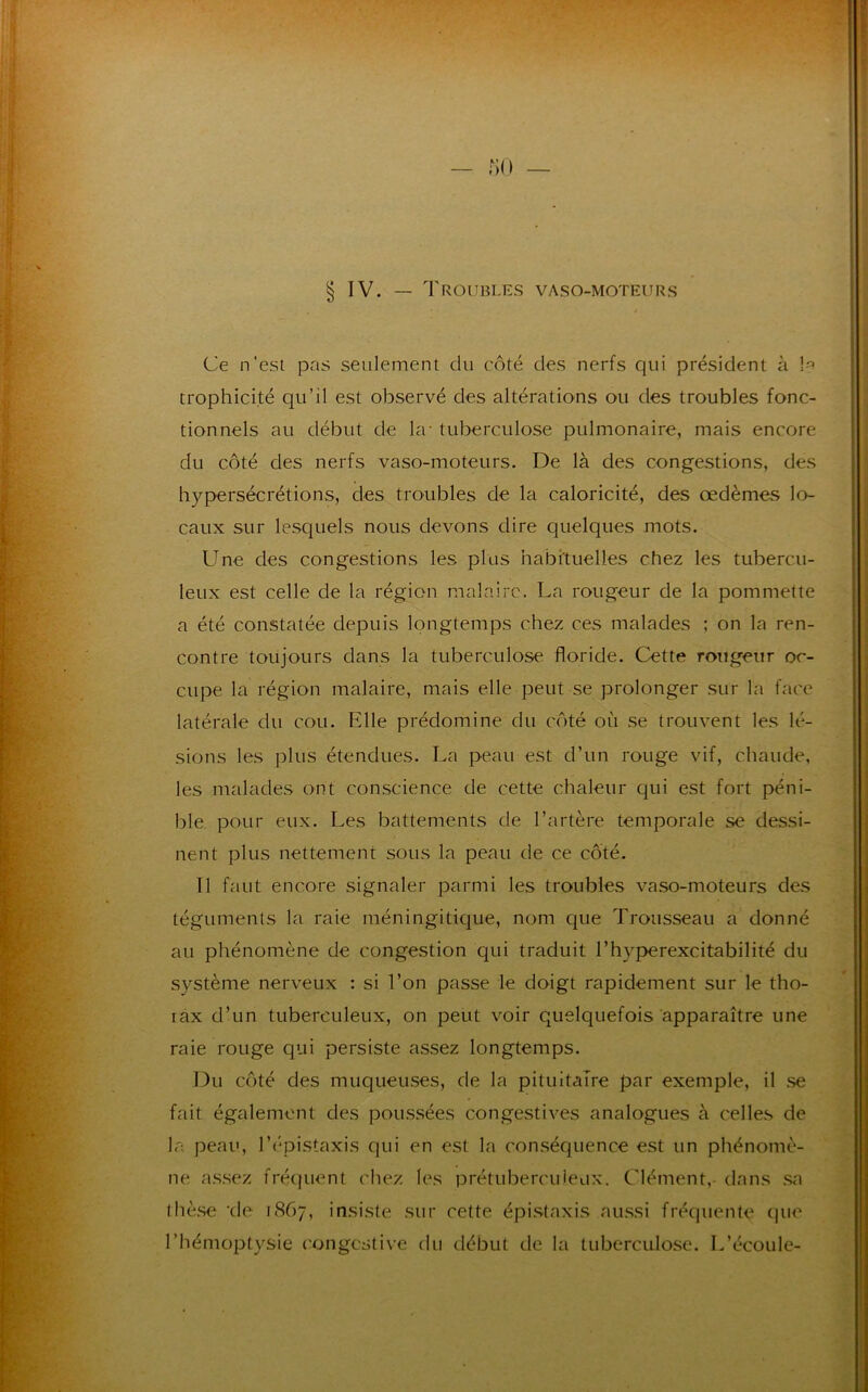 § IV. — Troubles vaso-moteurs Ce n’est pas seulement du côté des nerfs qui président à !•? trophicité qu’il est observé des altérations ou des troubles fonc- tionnels au début de la- tuberculose pulmonaire, mais encore du côté des nerfs vaso-moteurs. De là des congestions, des hypersécrétions, des troubles de la caloricité, des œdèmes lo- caux sur lesquels nous devons dire quelques mots. Une des congestions les plus habituelles chez les tubercu- leux est celle de la région malaire. La rougeur de la pommette a été constatée depuis longtemps chez ces malades ; on la ren- contre toujours dans la tuberculose floride. Cette rougeur oc- cupe la région malaire, mais elle peut se prolonger sur la face latérale du cou. Elle prédomine du côté où se trouvent les lé- sions les plus étendues. La peau est d’un rouge vif, chaude, les malades ont conscience de cette chaleur qui est fort péni- ble pour eux. Les battements de l’artère temporale se dessi- nent plus nettement sous la peau de ce côté. Il faut encore signaler parmi les troubles vaso-moteurs des téguments la raie méningitique, nom que Trousseau a donné au phénomène de congestion qui traduit l’hyperexcitabilité du système nerveux : si l’on passe le doigt rapidement sur le tho- lax d’un tuberculeux, on peut voir quelquefois apparaître une raie rouge qui persiste assez longtemps. Du côté des muqueuses, de la pituitaire par exemple, il se fait également des poussées congestives analogues à celles de la peau, l’épistaxis qui en est la conséquence est un phénomè- ne assez fréquent chez les prétuberculeux. Clément,- dans sa thèse ‘de 1.867, insiste sur cette épistaxis aussi fréquente que l’hémoptysie congestive du début de la tuberculose. L’écoule-