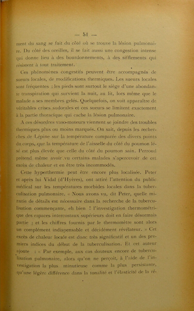 ment du sang se fait du côté où se trouve la lésion pulmonai- re. Du côté des oreilles, il se fait aussi une congestion intense qui donne lieu à des bourdonnements, à des sifflements qui résistent à tout traitement. 6 Ces phénomènes congestifs peuvent être accompagnés de sueurs locales, de modifications thermiques. Les sueurs locales sont fréquentes ; les pieds sont surtout le siège d’une abondan- te transpiration qui survient la nuit, au lit, lors même que le malade a ses membres gelés. Quelquefois, on voit apparaître de véritables crises sudorales et ces sueurs se limitent exactement à la partie thoracique qui cache la lésion pulmonaire. A ces désordres vaso-moteurs viennent se joindre des troubles thermiques plus ou moins marqués. On sait, depuis les recher- ches de Lépine sur la température comparée des divers points du corps, que la température de l’aisselle du côté du poumon lé- sé est plus élevée que celle du côté du poumon sain. Perron d prétend même avoir .vu certains malades s’apercevoir de cet excès de chaleur et en être très incommodés. Cette hyperthermie peut être encore plus localisée. Peter et après lui Vidal (cl’Hyères), ont attiré l’attention du public médical sur les températures morbides locales dans la tuber- culisation pulmonaire, a Nous avons vu, dit Peter, quelle mi- nutie de détails est nécessaire dans la recherche de la tubercu- lisation commençante, eh bien ! l’investigation thermométri- que des espaces intercostaux supérieurs doit en faire désormais partie ; et les chiffres fournis par le thermomètre sont alors un complément indispensable et décidément révélateur. » Cet exxès de chaleur locale est donc très significatif et un des pre- miers indices du début de la tuberculisation. Et cet auteur ajoute : « Par exemple, aux cas douteux encore de tubercu- » lisation pulmonaire, alors qu’on ne perçoit, à l’aide de 1 in- vestigation la plus minutieuse comme la plus persistante, qu’une légère différence dans la tonalité et l’élasticité de la ic-