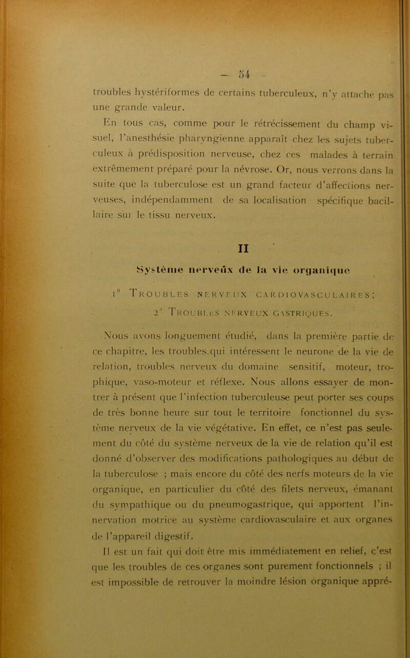 troubles hystériformes de certains tuberculeux, n’y attache pas une grande valeur. En tous cas, comme pour le rétrécissement du champ vi- suel, l’anesthésie pharyngienne apparaît chez les sujets tuber- culeux à prédisposition nerveuse, chez ces malades à terrain extrêmement préparé pour la névrose. Or, nous verrons dans la suite que la tuberculose est un grand facteur d’affections ner- veuses, indépendamment de sa localisation spécifique bacil- laire sui le tissu nerveux. II Système nerveux de la vie organique 1 Troubles nerveux cardiovasculaires; 2'’ Troubles nerveux gastriques. Nous avons longuement étudié, dans la première partie de ce chapitre, les troubles qui intéressent le neurone de la vie de relation,- troubles nerveux du domaine sensitif, moteur, tro- phique, vaso-moteur et réflexe. Nous allons essayer de mon- trer à présent que l’infection tuberculeuse peut porter ses coups de très bonne heure sur tout le territoire fonctionnel du sys- tème nerveux de la vie végétative. En effet, ce n’est pas seule- ment du côté du système nerveux de la vie de relation qu’il est donné d’observer des modifications pathologiques au début de la tuberculose ; mais encore du côté des nerfs moteurs de la vie organique, en particulier du côté des filets nerveux, émanant du sympathique ou du pneumogastrique, qui apportent l’in- nervation motrice au système cardiovasculaire et aux organes de l’appareil digestif. Il est un fait qui doit1 être mis immédiatement en relief, c’est que les troubles de ces organes sont purement fonctionnels ; il est impossible de retrouver la moindre lésion organique appré-