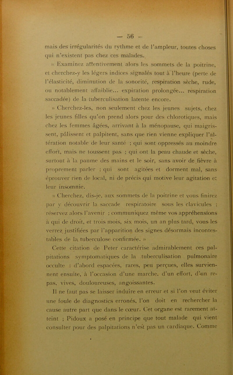 mais des irrégularités du rythme et de l’ampleur, toutes choses qui n’existent pas chez ces malades.. » Examinez attentivement alors les sommets de la poitrine, et cherchez-y les légers indices signalés tout a l’heure (perte de l’élasticité, diminution de la sonorité, respiration sèche, rude, ou notablement affaiblie... expiration prolongée... respiration saccadée) de la tuberculisation latente encore. » Cherchez-les, non seulement chez les jeunes sujets, chez les jeunes filles qu’on prend alors pour des chlorotiques, mais chez les femmes âgées, arrivant à la ménopause, qui maigris- sent, pâlissent et palpitent, sans que rien vienne expliquer l’ai- tération notable de leur santé ; qui sont oppressés au moindre effort, mais ne toussent pas ; qui ont la peau chaude et sèche, surtout à la paume des mains et le soir, sans avoir de fièvre à proprement parler ; qui sont agitées et dorment mal, sans éprouver rien de local, ni de précis qui motive leur agitation et leur insomnie. » Cherchez, dis-je, aux sommets de la poitrine et vous finirez par y découvrir la saccade respiratoire sous les clavicules : réservez alors l’avenir ; communiquez même vos appréhensions à qui de droit, et trois mois, six mois, un an plus tard, vous les verrez justifiées par l’apparition des signes désormais incontes- tables de la tuberculose confirmée. >' Cette citation de Peter caractérise admirablement ces pal- pitations svmptomatiques de la tuberculisation pulmonaire occulte : d’abord espacées, rares, peu perçues, elles survien- nent ensuite, à l’occasion d’une marche, d’un effort, d’-un re- pas, vives, douloureuses, angoissantes. Il ne faut pas se laisser induire en erreur et si l’on veut éviter une foule de diagnostics erronés, l’on doit en rechercher la cause autre part que dans le cœur. Cet organe est rarement at- teint ; Pidoux a posé en principe que tout malade qui vient consulter pour des palpitations n’est pas un cardiaque. Comme