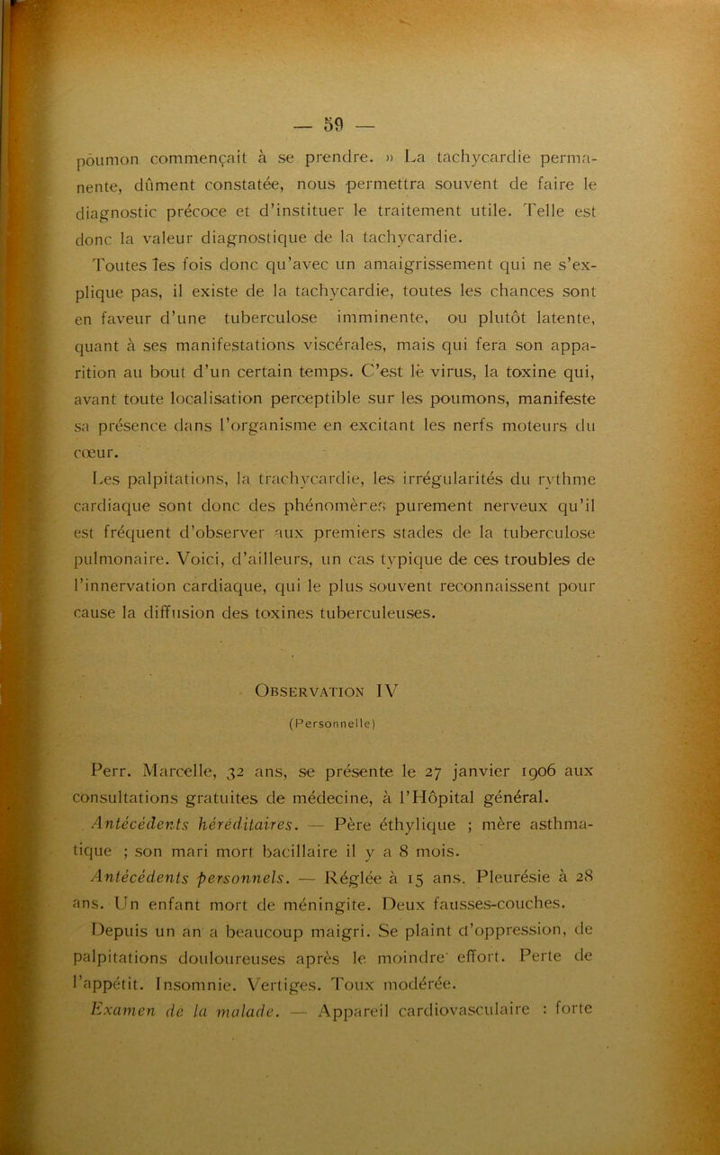 poumon commençait à se prendre. » J.a tachycardie perma- nente, dûment constatée, nous permettra souvent de faire le diagnostic précoce et d’instituer le traitement utile. Telle est donc la valeur diagnostique de la tachycardie. Toutes les fois donc qu’avec un amaigrissement qui ne s’ex- plique pas, il existe de la tachycardie, toutes les chances sont en faveur d’une tuberculose imminente, ou plutôt latente, quant à ses manifestations viscérales, mais qui fera son appa- rition au bout d’un certain temps. C’est le virus, la toxine qui, avant toute localisation perceptible sur les poumons, manifeste sa présence dans l’organisme en excitant les nerfs moteurs du cœur. Les palpitations, la trach vcardie, les irrégularités du rythme cardiaque sont donc des phénomènes purement nerveux qu’il est fréquent d’observer aux premiers stades de la tuberculose pulmonaire. Voici, d’ailleurs, un cas typique de ces troubles de l’innervation cardiaque, qui le plus souvent reconnaissent pour cause la diffusion des toxines tuberculeuses. Observation IV (Personnelle) Perr. Marcelle, 32 ans, se présente le 27 janvier 1906 aux consultations gratuites de médecine, à l’Hôpital général. Antécédents héréditaires. — Père éthylique ; mère asthma- tique ; son mari mort, bacillaire il y a 8 mois. Antécédents personnels. — Réglée à 15 ans. Pleurésie à 28 ans. Un enfant mort de méningite. Deux fausses-couches. Depuis un an a beaucoup maigri. Se plaint d’oppression, de palpitations douloureuses après le moindre' effort. Perte de l’appétit. Insomnie. Vertiges. Toux modérée. Examen de la malade. — Appareil cardiovasculaire : forte