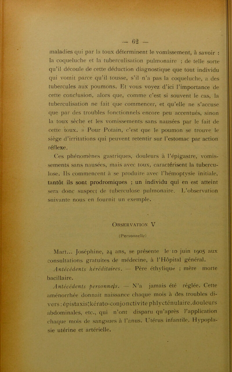 maladies qui par la toux déterminent le vomissement, à savoir : la coqueluche et la tuberculisation pulmonaire ; de telle sorte qu’il découle de cette déduction diagnostique que tout individu qui vomit parce qu’il tousse, s’il n’a pas la coqueluche, a des tubercules aux poumons. Et vous voyez d’ici l’importance de cette conclusion, alors que, comme c’est si souvent le cas, la tuberculisation ne fait que commencer, et qu’elle ne s’accuse que par des troubles fonctionnels encore peu accentués, sinon la toux sèche et les vomissements sans nausées par le fait de cette toux. » Pour Potain, c’est que le poumon se trouve le siège d’irritations qui peuvent retentir sur l’estomac par action réflexe. Ces phénomènes gastriques, douleurs à l’épigastre, vomis- sements sans nausées, mais avec toux, caractérisent la tubercu- lose. Ils commencent à se produire avec l’hémoptysie initiale, tantôt ils sont prodromiques ; un individu qui en est atteint sera donc suspect de tuberculose pulmonaire. L’observation suivante nous en fournit un exemple. Observation V ( Personnelle) Mart... Joséphine, 24 ans, se présente le 10 juin 1905 aux consultations gratuites de médecine, à l’Hôpital général. Antécédents héréditaires. — Père éthylique ; mère morte bacillaire. Antécédents personnels. — N’a jamais été réglée. Cette aménorrhée donnait naissance chaque mois à des troubles di- vers : épistaxis;kérato-conjonctivite phlycténulaire, douleurs abdominales, etc., qui n’ont disparu qu’après Inapplication chaque mois de sangsues à l’anus. Utérus infantile. Hypopla- sie utérine et artérielle.