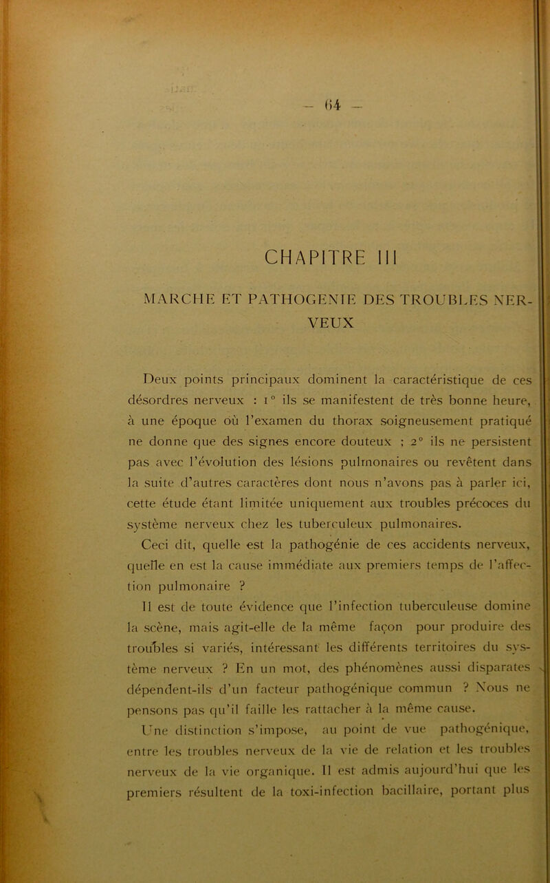 CHAPITRE 111 MARCHE ET PATHOGENIE DES TROUBLES NER- VEUX Deux points principaux dominent la caractéristique de ces désordres nerveux : i° ils se manifestent de très bonne heure, à une époque où l’examen du thorax soigneusement pratiqué ne donne que des signes encore douteux ; 2° ils ne persistent pas avec l’évolution des lésions pulmonaires ou revêtent dans la suite d’autres caractères dont nous n’avons pas à parler ici, cette étude étant limitée uniquement aux troubles précoces du système nerveux chez les tuberculeux pulmonaires. Ceci dit, quelle est la pathogénie de ces accidents nerveux, quelle en est la cause immédiate aux premiers temps de l’affec- tion pulmonaire ? Il est de toute évidence que l’infection tuberculeuse domine la scène, mais agit-elle de la même façon pour produire des troubles si variés, intéressant les différents territoires du sys- tème nerveux ? En un mot, des phénomènes aussi disparates dépendent-ils d’un facteur pathogénique commun ? Nous ne pensons pas qu’il faille les rattacher à la même cause. Une distinction s’impose, au point de vue pathogénique, entre les troubles nerveux de la vie de relation et les troubles nerveux de la vie organique. 11 est admis aujourd’hui que les premiers résultent de la toxi-infection bacillaire, portant plus