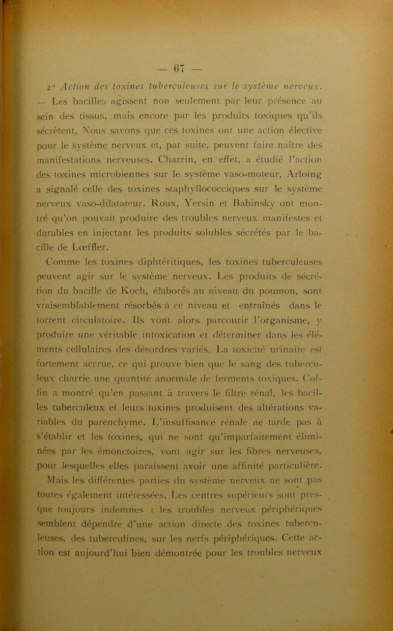 — 07 — 2J Action des toxines tuberculeuses sur le système nerveux. — Les bacilles agissent non seulement par leur présence au sein des tissus, mais encore par les produits toxiques qu’ils sécrètent, Nous savons que ces toxines ont une action élective pour le système nerveux et, par suite, peuvent faire naître des manifestations nerveuses. Charrin, en effet, a étudié l’action des toxines microbiennes sur le système vaso-moteur, Arloing a signalé celle des toxines staphyllococciques sur le système nerveux vaso-dilatateur. Roux, Yersin et Babinsk'y ont mon- tré qu’on pouvait produire des troubles nerveux manifestes et durables en injectant les produits solubles sécrétés par le ba- cille de Lœffler. Comme les toxines diphtéritiques, les toxines tuberculeuses peuvent agir sur le système nerveux. Les produits de sécré- tion du bacille de Koch, élaborés au niveau du poumon, sont vraisemblablement résorbés à ce niveau et entraînés dans le torrent circulatoire. Ils vont alors parcourir l’organisme, y produire une véritable intoxication et déterminer dans les élé- ments cellulaires des désordres variés. La toxicité urinaire est fortement accrue, ce qui prouve bien que le sang des tubercu- leux charrie une quantité anormale de ferments toxiques. Cof- fin a montré qu’en passant à travers le filtre rénal, les bacil- les tuberculeux et leurs toxines produisent des altérations va- riables du parenchyme. L’insuffisance rénale ne tarde pas à s’établir et les toxines, qui ne sont qu’imparfaitement élimi- nées par les émonctoires, vont agir sur les fibres nerveuses, pour lesquelles elles paraissent avoir une affinité particulière. Mais les différentes parties du système nerveux ne sont pas toutes également intéressées. Les centres supérieurs sont pres- que toujours indemnes : les troubles nerveux périphériques semblent dépendre d’une action directe des toxines tubercu- leuses, des tuberculines, sur les nerfs périphériques. Cette ac- tion est aujourd’hui bien démontrée pour les troubles nerveux