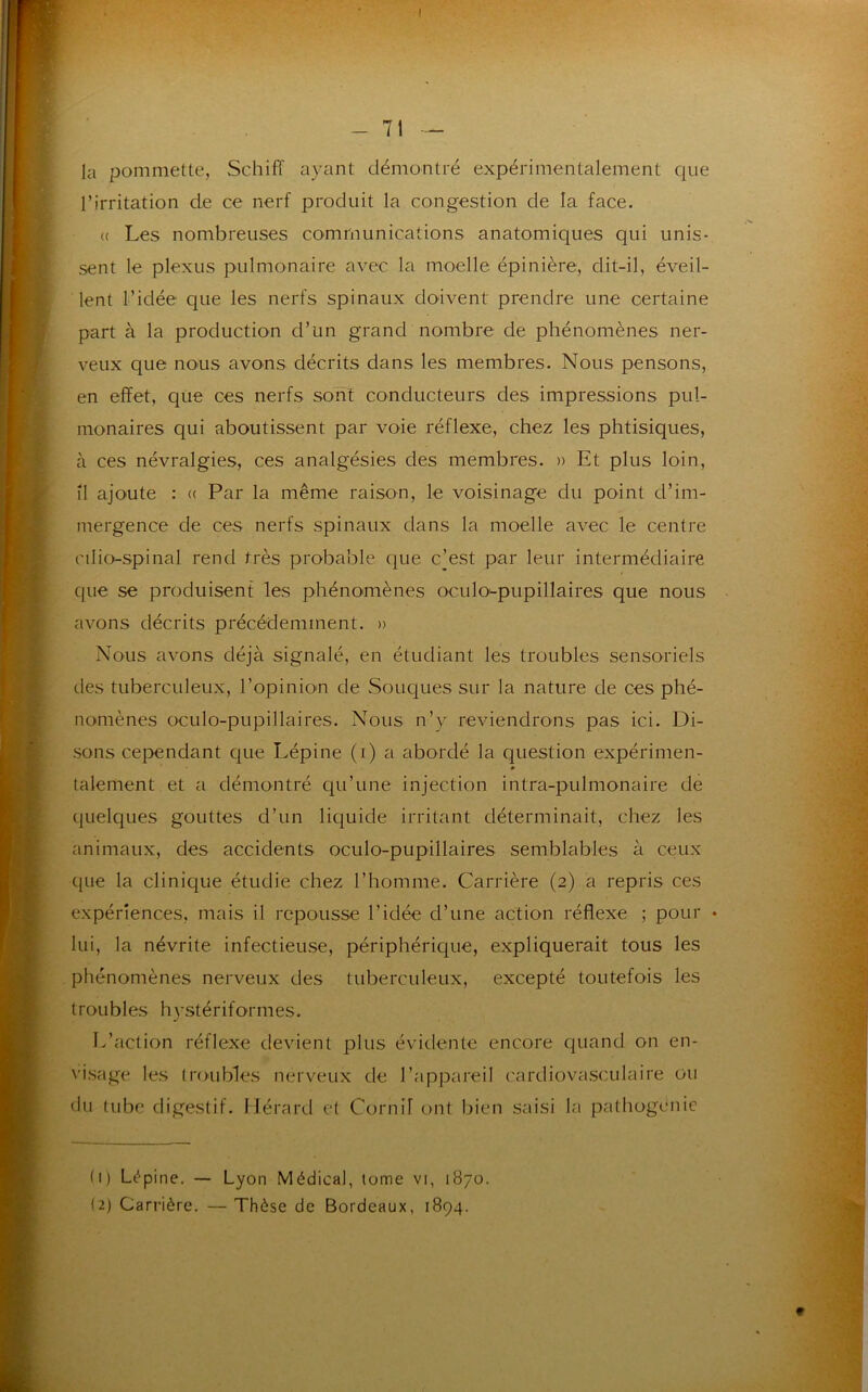 la pommette, Schiff ayant démontré expérimentalement que l’irritation de ce nerf produit la congestion de la face. « Les nombreuses communications anatomiques qui unis- sent le plexus pulmonaire avec la moelle épinière, dit-il, éveil- lent l’idée que les nerfs spinaux doivent prendre une certaine part à la production d’un grand nombre de phénomènes ner- veux que nous avons décrits dans les membres. Nous pensons, en effet, que ces nerfs sont conducteurs des impressions pul- monaires qui aboutissent par voie réflexe, chez les phtisiques, à ces névralgies, ces analgésies des membres. » Et plus loin, Î1 ajoute : « Par la même raison, le voisinage du point d’im- mergence de ces nerfs spinaux dans la moelle avec le centre nlio-spinal rend très probable que c’est par leur intermédiaire que se produisent les phénomènes oculo-pupillaires que nous avons décrits précédemment. » Nous avons déjà signalé, en étudiant les troubles sensoriels des tuberculeux, l’opinion de Souques sur la nature de ces phé- nomènes oculo-pupillaires. Nous n’y reviendrons pas ici. Di- sons cependant que Lépine (i) a abordé la question expérimen- talement et a démontré qu’une injection intra-pulmonaire de quelques gouttes d’un liquide irritant déterminait, chez les animaux, des accidents oculo-pupillaires semblables à ceux que la clinique étudie chez l’homme. Carrière (2) a repris ces expériences, mais il repousse l’idée d’une action réflexe ; pour • lui, la névrite infectieuse, périphérique, expliquerait tous les phénomènes nerveux des tuberculeux, excepté toutefois les troubles hystériformes. L’action réflexe devient plus évidente encore quand on en- visage les troubles nerveux de l’appareil cardiovasculaire ou du tube digestif. Hérard et Cornif ont bien saisi la pathogenie (1) Lépine. — Lyon Médical, tome vi, 1870. (2) Carrière. — Thèse de Bordeaux, 1894.