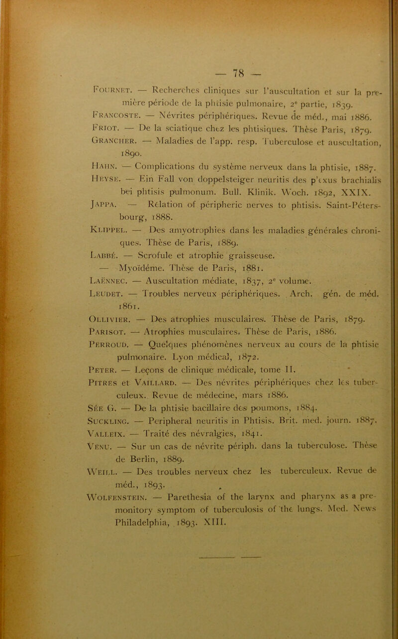 Fou r N RT. — Recherches cliniques sur l’auscultation et sur la pre- mière période de la phtisie pulmonaire, 2e partie, 1839. Francostf.. — Névrites périphériques. Revue de méd., mai 1886. Friot. — De la sciatique chez lies phtisiques. Thèse Paris, 1879. Grancher. — Maladies de l’app. resp. Tuberculose et auscultation, 1890. H'Aiin. — Complications du système nerveux dans la phtisie, 1887. Hevse. — Ein Fall von doppelsteiger neuritis des p'cxus brachialis b'ei phtisis pulmonum. Bull. Klinik. Woch. 1892, XXIX. Jappa. — Relation of périphérie nerves to phtisis. Saint-Péters- bourg, 1888. Klippel. — Des amyotrophies dans les maladies générales chroni- ques. Thèse de Paris, 1889. Labbé. — Scrofule et atrophie graisseuse. — Myoïdéme. Thèse de Paris, 1881. Laënnec. — Auscultation médiate, 1837, 2e volume. Leudet. —- Troubles nerveux périphériques. Arch. gén. de méd. 1861. Ollivier. — Des atrophies musculaires. Thèse de Paris, 1879. Parisot. — Atrophies musculaires. Thèse de Paris, 1886. Perroud. — Quelques phénomènes nerveux au cours de la phtisie pulmonaire. Lyon médical, 1872. Peter. — Leçons de clinique médicale, tome IL Pitres et Vaillard. — Des névrites périphériques chez ks tuber- culeux. Revue de médecine, mars 1886. Sée G. — De la phtisie bacillaire des1 poumons, 1884. Suckling. — Peripheral neuritis in Phtisis. Brit. med. journ. 1887. Valleix. — Traité des névralgies, 1841. Venu. — Sur un cas de névrite périph. dans la tuberculose. Thèse de Berlin, 1889. Weill. — Des troubles nerveux chez les tuberculeux. Revue de méd., 1893. Wolfenstein. — Parethesia of the larynx and pharynx as a pre- monitory symptom of tuberculosis of the lungs. Med. News Philadelphia, 1893. XIII.