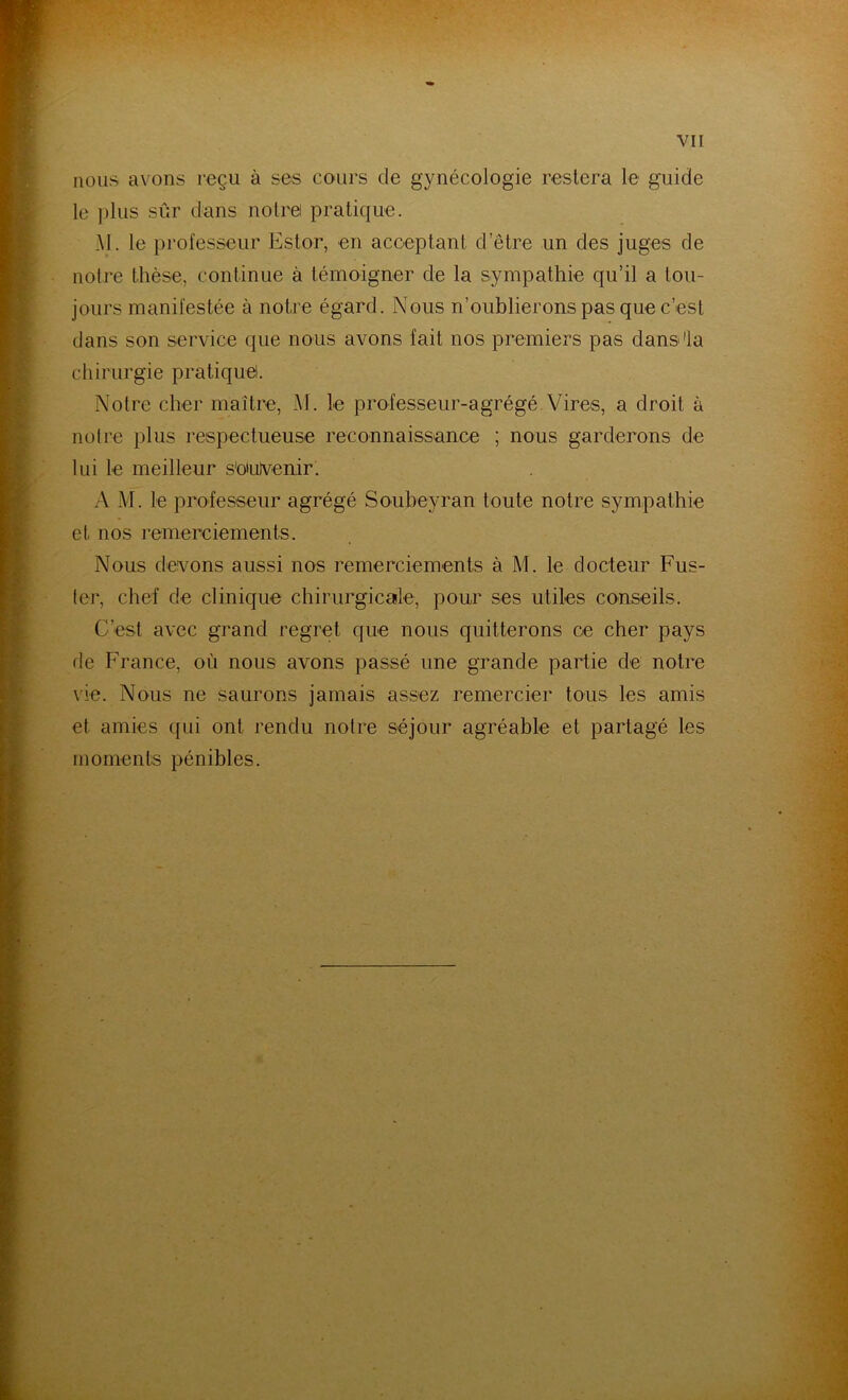 nous avons reçu à ses cours de gynécologie restera le guide le plus sûr dans notre pratique. AI. le professeur Estor, en acceptant d’être un des juges de notre thèse, continue à témoigner de la sympathie qu’il a tou- jours manifestée à notre égard. Nous n’oublierons pas que c’est dans son service que nous avons fait nos premiers pas dans'la chirurgie pratique!. Notre cher maître, Al. le professeur-agrégé Vires, a droit à notre plus respectueuse reconnaissance ; nous garderons de lui le meilleur souvenir. A M. le professeur agrégé Soubeyran toute notre sympathie et, nos remerciements. Nous devons aussi nos remerciements à M. le docteur Fus- ter, chef de clinique chirurgicale, pour ses utiles conseils. C’est avec grand regret que nous quitterons ce cher pays de France, où nous avons passé une grande partie de notre vie. Nous ne saurons jamais assez remercier tous les amis et amies qui ont rendu notre séjour agréable et partagé les moments pénibles.