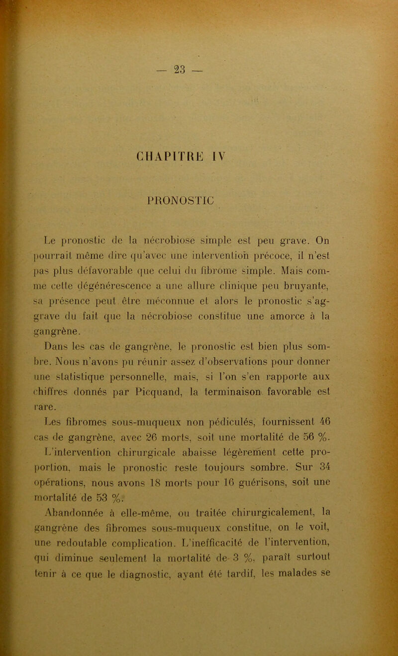 CHAPITRE IV PRONOSTIC Le pronostic de la nécrobiose simple est peu grave. On pourrait même dire qu’avec une intervention précoce, il n’est pas plus défavorable que celui du fibrome simple. Mais com- me celte dégénérescence a une allure clinique peu bruyante, sa présence peut être méconnue et alors le pronostic s’ag- grave du fait que la nécrobiose constitue une amorce à la gangrène. Dans les cas de gangrène, le pronostic est bien plus som- bre. Nous n’avons pu réunir assez d’observations pour donner une statistique personnelle, mais, si l’on s’en rapporte aux chiffres donnés par Picquand, la terminaison favorable est rare. Les fibromes sous-muqueux non pédiculés, fournissent 46 cas de gangrène, avec 26 morts, soit une mortalité de 56 %. L’intervention chirurgicale abaisse légèrement cette pro- portion, mais le pronostic reste toujours sombre. Sur 34 opérations, nous avons 18 morts pour 16 guérisons, soit une mortalité de 53 %. Abandonnée à elle-même, ou traitée chirurgicalement, la gangrène des fibromes sous-muqueux constitue, on le voit, une redoutable complication. L’inefficacité de l’intervention, qui diminue seulement la mortalité de 3 %, paraît surtout tenir à ce que le diagnostic, ayant été tardif, les malades se