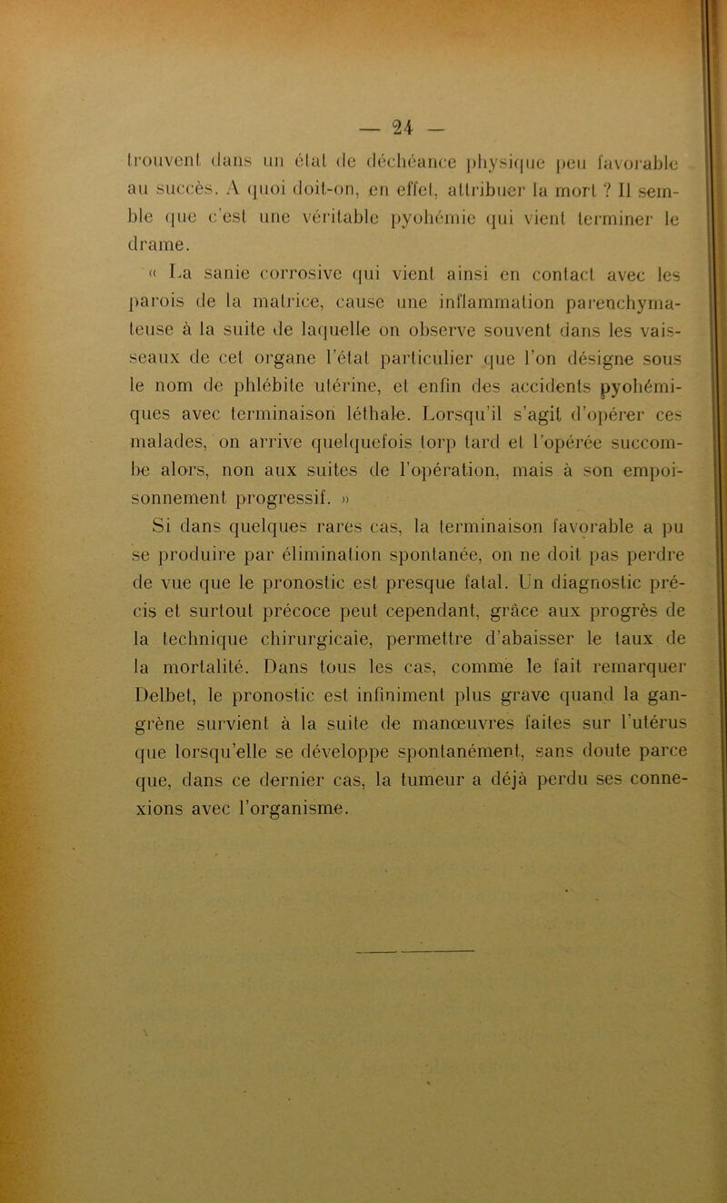 trouvent dans un étal de déchéance physique peu favorable au succès. A quoi doit-on, en effet, attribuer la mort ? Il sem- ble que c'est une véritable pyohémie qui vient terminer le drame. « La sanie corrosive qui vient ainsi en contact avec les parois de la matrice, cause une inflammation parenchyma- teuse à la suite de laquelle on observe souvent dans les vais- seaux de cet organe l’état particulier que l’on désigne sous le nom de phlébite utérine, et enfin des accidents pyohémi- ques avec terminaison léthale. Lorsqu’il s’agit d’opérer ces malades, on arrive quelquefois torp tard et l'opérée succom- be alors, non aux suites de l'opération, mais à son empoi- sonnement progressif. » Si dans quelques rares cas, la terminaison favorable a pu se produire par élimination spontanée, on ne doit pas perdre de vue que le pronostic est presque fatal. Un diagnostic pré- cis et surtout précoce peut cependant, grâce aux progrès de la technique chirurgicale, permettre d’abaisser le taux de la mortalité. Dans tous les cas, comme le fait remarquer Delbet, le pronostic est infiniment plus grave quand la gan- grène survient à la suite de manœuvres faites sur l’utérus que lorsqu’elle se développe spontanément, sans doute parce que, dans ce dernier cas, la tumeur a déjà perdu ses conne- xions avec l’organisme.