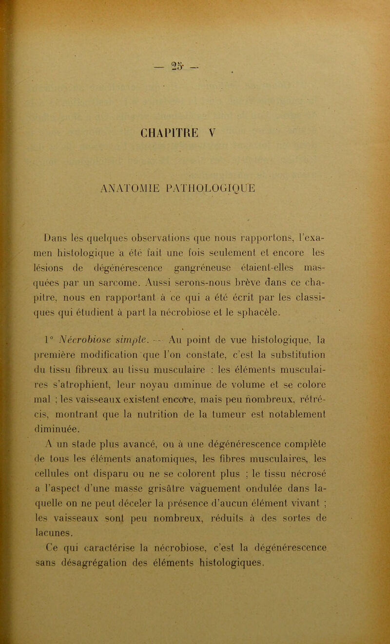 — 25- - CHAPITRE V ANATOMIE PATHOLOGIQUE •V Dans les quelques observations que nous rapportons, l’exa- men histologique a été fait une fois seulement et encore les lésions de dégénérescence gangréneuse étaient-elles mas- quées par un sarcome. Aussi serons-nous brève dans ce cha- pitre, nous en rapportant à ce qui a été écrit par les classi- ques qui étudient à part la nécrobiose et le sphacèle. 1° Nécrobiose simple. - - Au point de vue histologique, la première modification que l’on constate, c’est la substitution du tissu fibreux au tissu musculaire : les éléments musculai- res s’atrophient, leur noyau diminue de volume et se colore mal ; les vaisseaux existent encoure, mais peu nombreux, rétré- cis, montrant que la nutrition de la tumeur est notablement diminuée. A un stade plus avancé, ou à une dégénérescence complète de tous les éléments anatomiques, les fibres musculaires», les cellules ont disparu ou ne se colorent plus ; le tissu nécrosé a l’aspect d’une masse grisâtre vaguement ondulée dans la- quelle on ne peut déceler la présence d’aucun élément vivant ; les vaisseaux sont peu nombreux, réduits à des sortes de lacunes. Ce qui caractérise la nécrobiose, c’est la dégénérescence sans désagrégation des éléments histologiques.