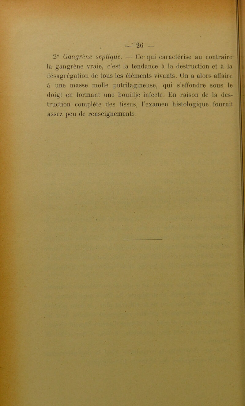 2° Gangrène septique. — Ce-qui caractérise au contraire la gangrène vraie, c’est la tendance à la destruction et à la désagrégation de tous les éléments vivants. On a alors affaire à une masse molle pulrilagineuse, qui s’effondre sous le doigt en formant une bouillie infecte. En raison de la des- truction complète des tissus, l’examen histologique fournit assez peu de renseignements.