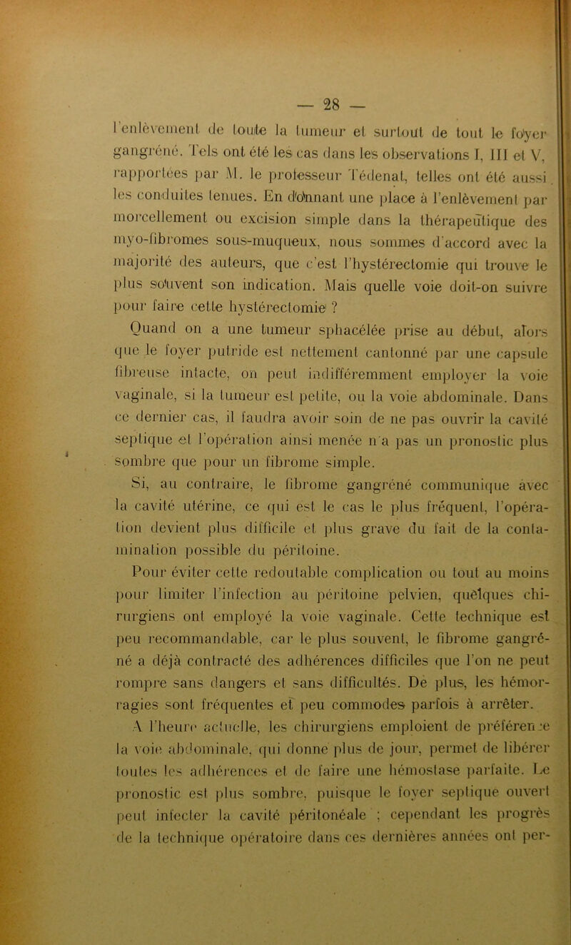 I enlèvement de toute la tumeur et surtout de tout le fo'yer gangrené. Tels ont été les eas dans les observations I, lit et V, rapportées par M. le professeur Tédenat, telles ont été aussi, les conduites tenues. En donnant une place à l’enlèvement par morcellement ou excision simple dans la thérapeutique des myo-fibromes sous-muqueux, nous sommes d’accord avec la majorité des auteurs, que c’est Thystéreclomie qui trouve le plus souvent son indication. Mais quelle voie doit-on suivre pour faire cette hystérectomie1 ? Quand on a une tumeur sphacélée prise au début, alors que le foyer putride est nettement cantonné par une capsule fibreuse intacte, on peut indifféremment employer la voie vaginale, si la tumeur est petite, ou la voie abdominale. Dans ce dernier cas, il faudra avoir soin de ne pas ouvrir la cavité septique et l’opération ainsi menée n’a pas un pronostic plus sombre que pour un fibrome simple. Si, au contraire, le fibrome gangréné communique avec la cavité utérine, ce qui est le cas le plus fréquent, l’opéra- tion devient plus difficile et plus grave du fait de la conta- mination possible du péritoine. Pour éviter cette redoutable complication ou tout au moins pour limiter l’infection au péritoine pelvien, quelques chi- rurgiens ont employé la voie vaginale. Cette technique est peu recommandable, car le plus souvent, le fibrome gangré- né a déjà contracté des adhérences difficiles que Ton ne peut rompre sans dangers et sans difficultés. De plus, les hémor- ragies sont fréquentes et peu commodes parfois à arrêter. A l’heure actuelle, les chirurgiens emploient de préféren ce la voie abdominale, qui donne plus de jour, permet de libérer Iouïes les adhérences et de faire une hémostase parfaite. Le pronostic est plus sombre, puisque le foyer septique ouvert peut infecter la cavité péritonéale ; cependant les progrès de la technique opératoire dans ces dernières années ont per-