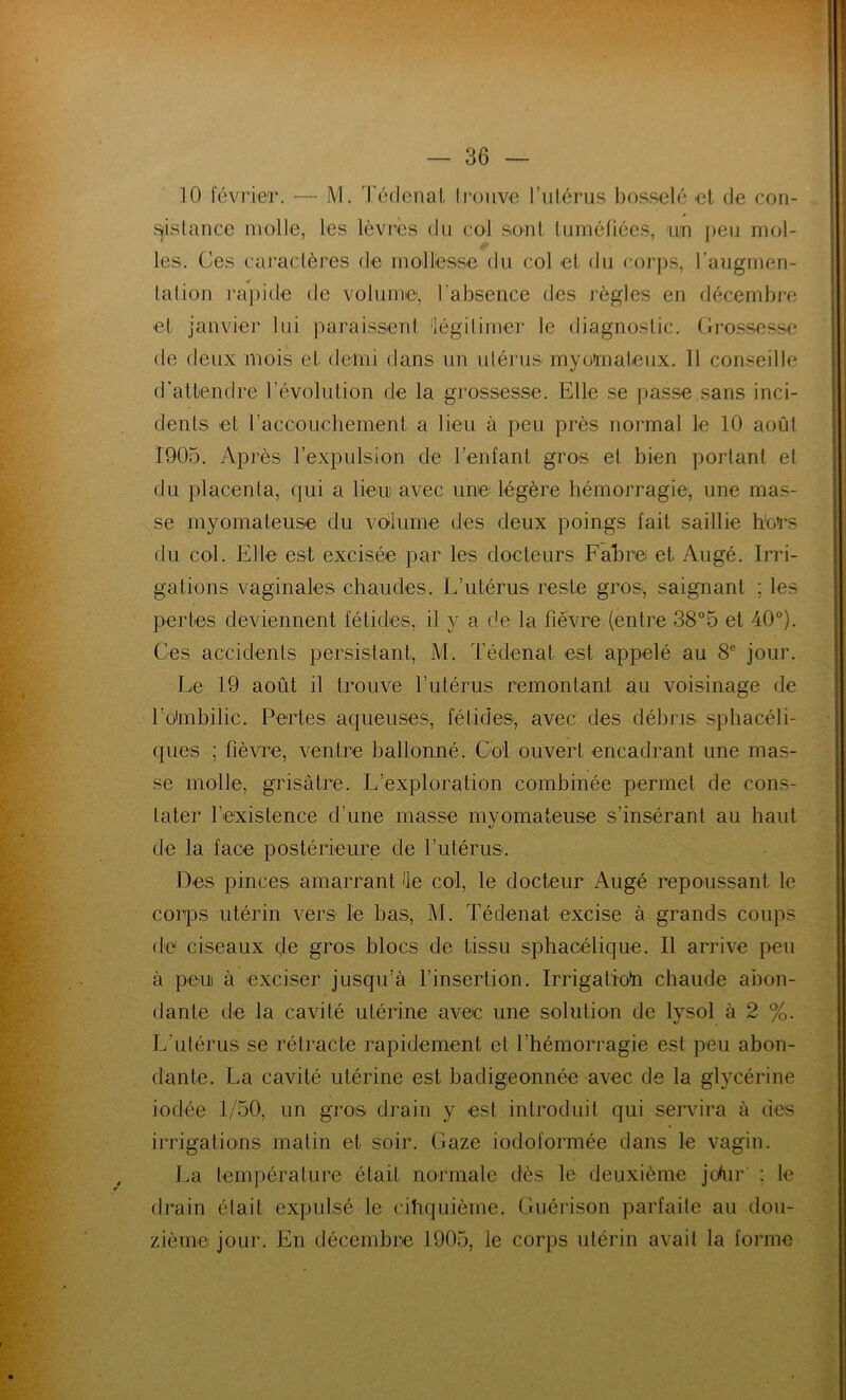 10 février. — M. Tédenat trouve l’utérus bosselé et de con- sistance molle, les lèvres du col sont tuméfiées, un peu mol- les. Ces caractères de mollesse du col et du corps, l’augmen- talion rapide de volume, l'absence des règles en décembre et janvier lui paraissent légitimer le diagnostic. Grossesse de deux mois et demi dans un utérus myomaleux. 11 conseille d'attendre l’évolution de la grossesse. Elle se passe.sans inci- dents et l'accouchement a lieu à peu près normal le 10 août 1905. Après l’expulsion de Tentant gros et bien portant et du placenta, qui a lien avec une' légère hémorragie, une mas- se myomateuse du volume des deux poings fait saillie hors du col. Elle est excisée par les docteurs Fabre et Augé. Irri- gations vaginales chaudes. L’utérus reste gros, saignant ; les pertes deviennent fétides, il y a de la fièvre (entre 38°5 et 40°). Ces accidents persistant, M. Tédenat est appelé au 8e jour. Le 19 août il trouve l’utérus remontant au voisinage de T ombilic. Pertes aqueuses, fétides, avec des débris sphacéli- ques ; fièvre, ventre ballonné. Col ouvert encadrant une mas- se molle, grisâtre. L’exploration combinée permet de cons- tater l’existence d une masse myomateuse s’insérant au haut de la face postérieure de l’utérus. Des pinces amarrant de col, le docteur Augé repoussant le corps utérin vers le bas, M. Tédenat excise à grands coups de ciseaux de gros blocs de tissu sphacélique. Il arrive peu à peu à exciser jusqu’à l'insertion. Irrigatioh chaude abon- dante de la cavité utérine avec une solution de lysol à 2 %. L’utérus se rétracte rapidement et l’hémorragie est peu abon- dante. La cavité utérine est badigeonnée avec de la glycérine iodée 1/50, un gros drain y est introduit qui servira à des irrigations matin et soir. Gaze iodoformée dans le vagin. La température était normale dès le deuxième jc/ur : le drain élait expulsé le cinquième. Guérison parfaite au dou- zième jour. En décembre 1905, le corps utérin avait la forme