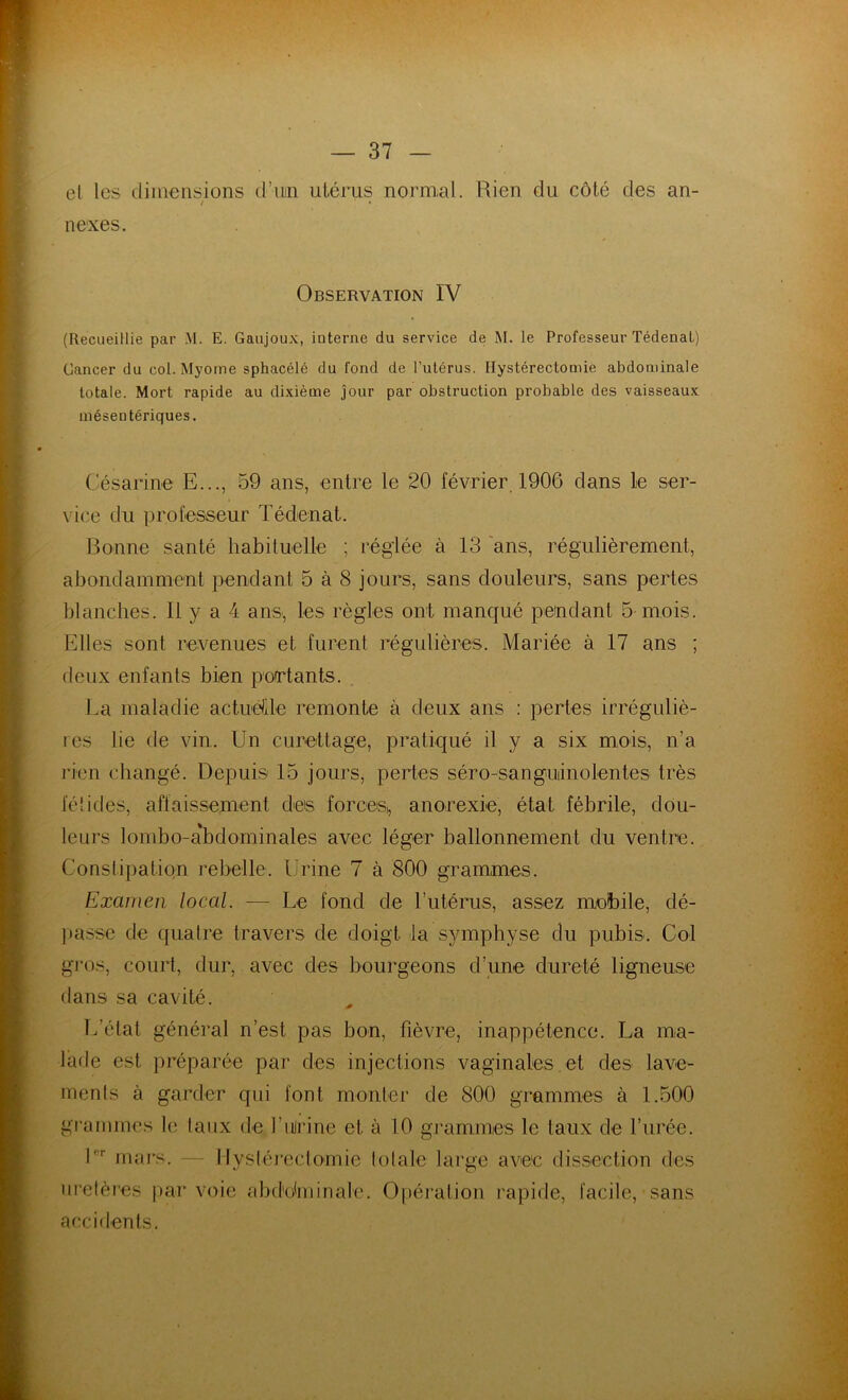 et les dimensions d’uin utérus normal. Rien du côté des an- / • nexes. Observation IV (Recueillie par M. E. Gaujoux, iuterne du service de M. le Professeur Tédenal) Cancer du col. Myome sphacélé du fond de l’utérus. Hystérectomie abdominale totale. Mort rapide au dixième jour par obstruction probable des vaisseaux mésentériques. Césanne E..., 59 ans, entre le 20 février 1906 dans le ser- vice du professeur Tédenat. Bonne santé habituelle ; réglée à 13 ans, régulièrement, abondamment pendant 5 à 8 jours, sans douleurs, sans pertes blanches. 11 y a 4 ans, les règles ont manqué pendant 5 mois. Elles sont revenues et furent régulières. Mariée à 17 ans ; deux enfants bien portants. La maladie actuéüe remonte à deux ans : pertes irréguliè- res lie de vin. Un curettage, pratiqué il y a six mois, n'a rien changé. Depuis 15 jours, pertes séro-sanguiiuolentes très fétides, affaissement des forces,, anorexie, état fébrile, dou- leurs lombo-a'bdominales avec léger ballonnement du ventre. Constipation rebelle. Urine 7 à 800 grammes. Examen local. — Le fond de l’utérus, assez mobile, dé- liasse de quatre travers de doigt la symphyse du pubis. Col gros, court, dur, avec des bourgeons d’une dureté ligneuse dans sa cavité. L’état général n’est pas bon, fièvre, inappétence. La ma- lade est préparée par des injections vaginales et des lave- ments à garder qui font monter de 800 grammes à 1.500 grammes le taux de fu!rine et à 10 grammes le taux de l’urée. Lr mars. — Hystérectomie totale large avee dissection des uretères par voie abdominale. Opération rapide, facile, sans accidents.