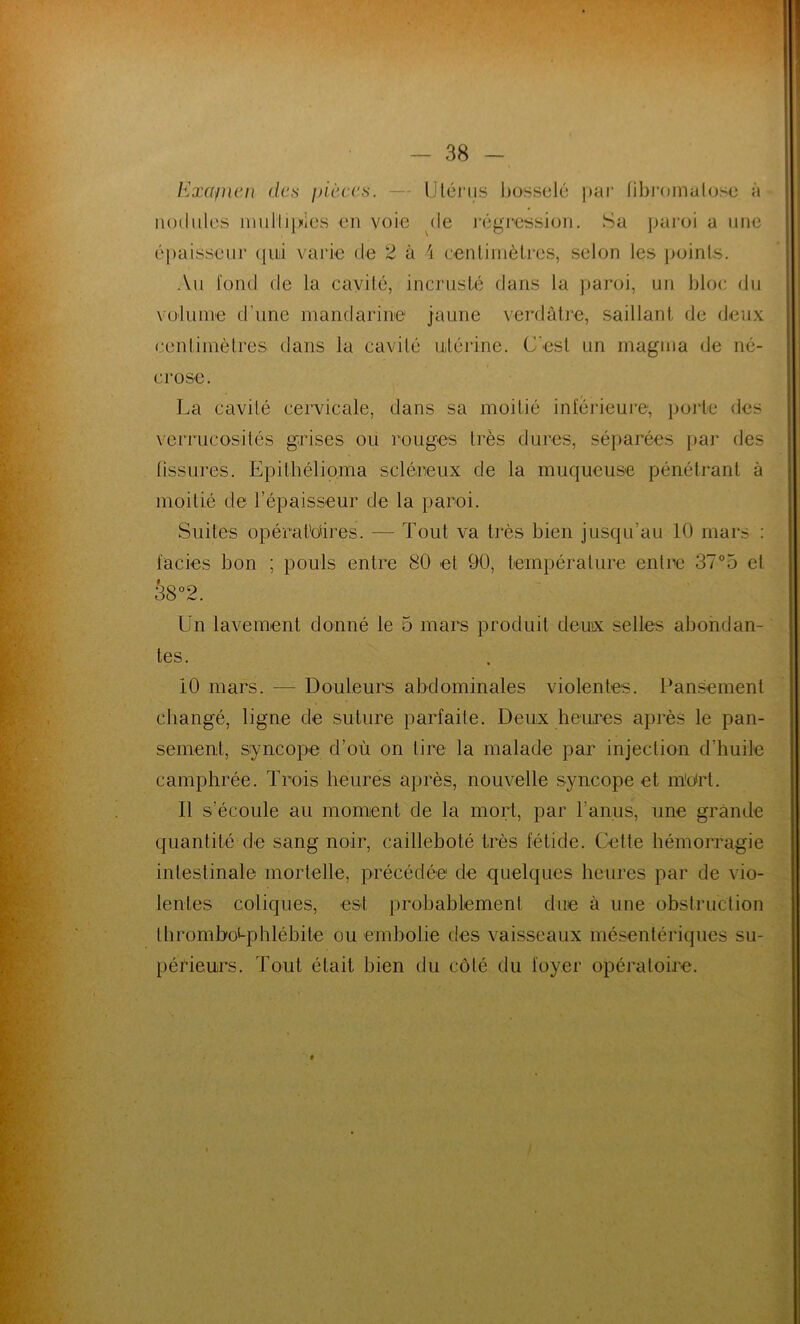 Exapien des pièces. — Utérus bosselé par fibromalose à nodules multiples en voie de régression. Sa paroi a une épaisseur qui varie de 2 à 4 centimètres, selon les points. Au fond de la cavité, incrusté dans la paroi, un bloc du volume d'une mandarine jaune verdâtre, saillant de deux centimètres dans la cavité utérine. C'est un magma de né- crose. La cavité cervicale, dans sa moitié inférieure, porte des verrucosités grises ou rouges très dures, séparées par des fissures. Epithélioma scléreux de la muqueuse pénétrant à moitié de l’épaisseur de la paroi. Suites opératoires. -— Tout va très bien jusqu’au 10 mars : faciès bon ; pouls entre 80 et 90, température entre 37°5 et 38°2. Un lavement donné le 5 mars produit deux selles abondan- tes. 10 mars. — Douleurs abdominales violentes. Pansement changé, ligne de suture parfaite. Deux heures après le pan- sement, syncope d’où on tire la malade par injection d’huile camphrée. Trois heures après, nouvelle syncope et rnOrt. 11 s'écoule au moment de la mort, par l’anus, une grande quantité de sang noir, caillebolé très fétide. Cette hémorragie intestinale mortelle, précédée de quelques heures par de vio- lentes coliques, est probablement due à une obstruction IhromboLphlébile ou embolie des vaisseaux mésentériques su- périeurs. Tout était bien du côté du loyer opératoire.