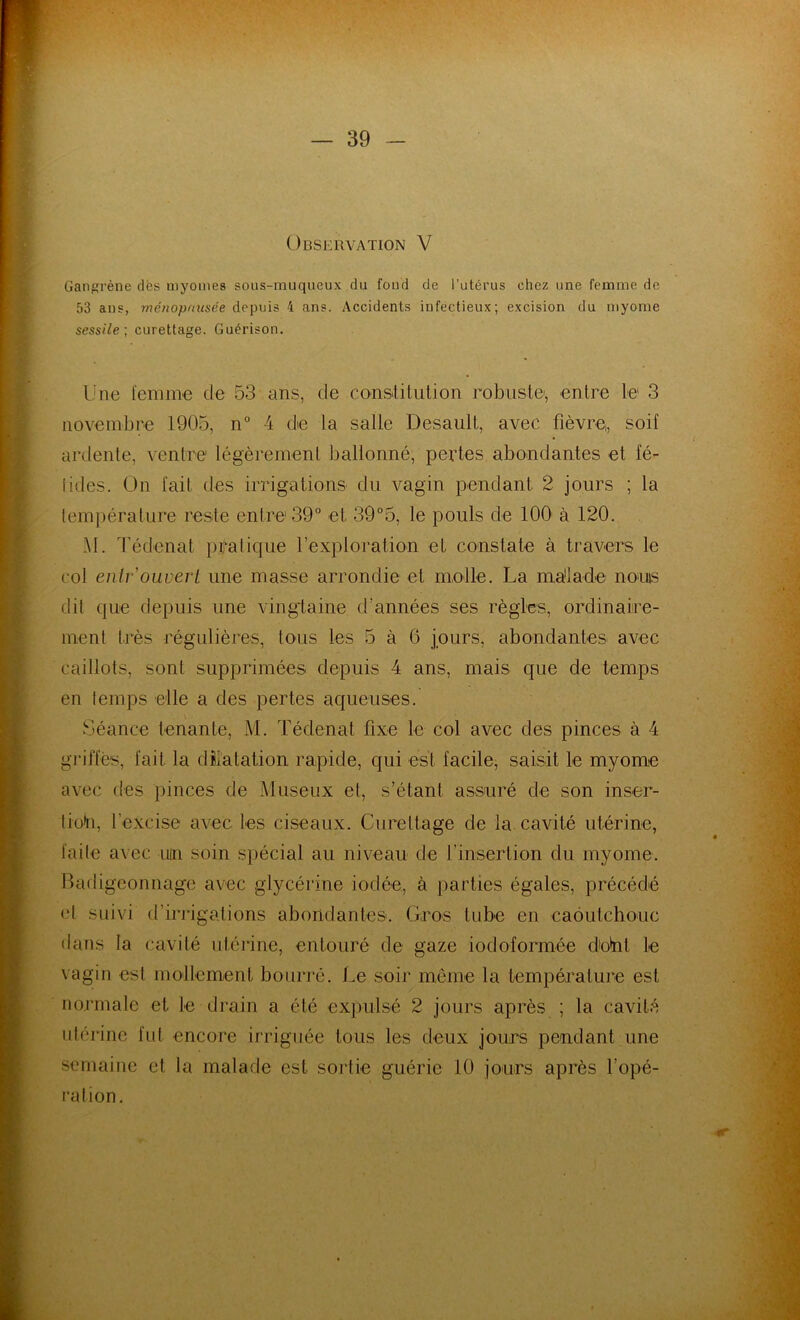 Observation V Gangrène dès myomes sous-muqueux du fond de l’utérus chez une femme de 53 ans, ménopausée depuis 4 ans. Accidents infectieux; excision du myome sessile; curettage. Guérison. Une femme de 53 ans, de constitution robuste', entre le 3 novembre 1905, n° 4 de la salle Desault, avec fièvre,, soif ardente, ventre légèrement ballonné, pertes abondantes et t'é- lides. On fait des irrigations du vagin pendant 2 jours ; la température reste entre 39° et 39°5, le pouls de 100' à 120. AI. Tédenat pratique l’exploration et constate à travers le col entr ouvert une masse arrondie et molle. La malade noms dit que depuis une vingtaine d’années ses règles, ordinaire- ment très régulières, tous les 5 à 6 jours, abondantes avec caillots, sont supprimées depuis 4 ans, mais que de temps en temps elle a des pertes aqueuses. Séance tenante, M. Tédenat fixe le col avec des pinces à 4 griffés, fait la dilatation rapide, qui est facile, saisit le myome avec des pinces de Museux et, s’étant assuré de son inser- tioh, l’excise avec les ciseaux. Curettage de la cavité utérine, faite avec un soin spécial au niveau de finsertion du myome. Badigeonnage avec glycérine iodée, à parties égales, précédé «l suivi d’irrigations abondantes. Gros tube en caoutchouc dans la cavité utérine, entouré de gaze iodoformée défit le vagin est mollement bourré. Le soir même la température est normale et le drain a été expulsé 2 jours après ; la cavité utérine fut encore irriguée tous les deux jours pendant une semaine et la malade est sortie guérie 10 jours après l’opé- ration.