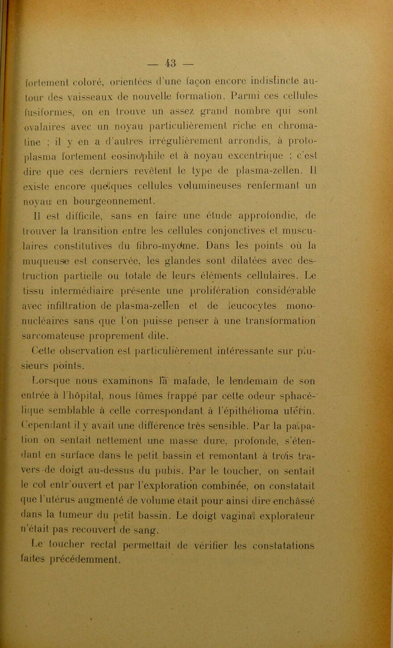 fortement coloré, orientées d'une façon encore indistincte au- tour des vaisseaux de nouvelle formation. Parmi ces cellules fusiformes, on en trouve un assez grand nombre qui sont ovalaires avec un noyau particulièrement riche en chroma- tine ; il y en a d’autneis irrégulièrement arrondis,, à proto- plasma fortement éosinophile et à noyau excentrique1 ; c’est dire que ces derniers revêtent le type de plasma-zellen. 11 existe encore quelques cellules volumineuses renfermant un noyau en bourgeonnement. 11 est difficile, sans en faire une étude approfondie, de trouver la transition entre les cellules conjonctives et muscu- laires constitutives du fibro-mydme. Dans les points où la muqueuse est conservée, les glandes sont dilatées avec des- truction partielle ou totale de leurs éléments cellulaires. Le tissu intermédiaire présente une prolifération considérable avec infiltration de plasma-zeUen et de leucocytes mono- nucléaires sans que l’on puisse penser à une transformation sarcomateuse proprement dite. Celte observation est particulièrement intéressante sur plu- sieurs points. Lorsque nous examinons la malade, le lendemain de son entrée à l'hôpital, nous fûmes frappé par cette odeur sphaeé- lique semblable à celle correspondant à l’épithélioma utérin. Cependant il y avait une différence très sensible. Par la palpa- tion on sentait nettement uine masse dure, profonde, s’éten- dant en surface dans le petit bassin et remontant à trois tra- vers de doigt au-dessus du pubis. Par le toucher, on sentait le co'l enlr ouvert et par l’exploration combinée, on constatait que 1 utérus augmenté de volume était pour ainsi dire enchâssé dans la tumeur du petit bassin. Le doigt vaginal explorateur n’était pas recouvert de sang. Le toucher rectal permettait de vérifier les constatations faites précédemment.