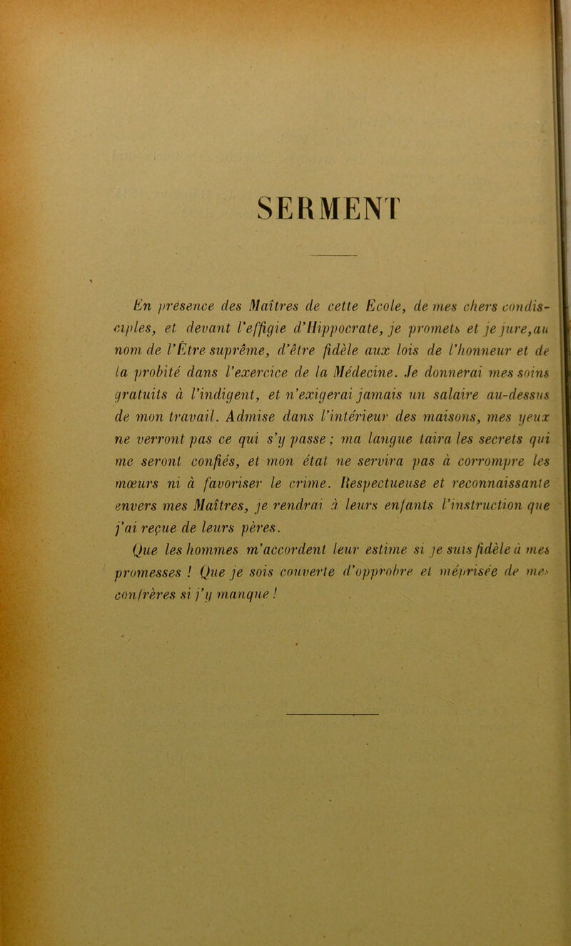 SERMENT En présence des Maîtres de cette Ecole, de mes chers condis- ciples,, et devant l’effigie d’Hippocrate, je promets et je jure,au nom de l’Etre suprême, d’être fidèle aux lois de l’honneur et de la probité dans l’exercice de la Médecine. Je donnerai mes soins gratuits à l’indigent, et n’exigerai jamais un salaire au-dessus de mon travail. Admise dans l’intérieur des maisons, mes yeux ne verront pas ce qui s’y passe ; ma langue taira les secrets qui me seront confiés, et mon état ne servira pas à corrompre les moeurs ni à favoriser le crime. Respectueuse et reconnaissante envers mes Maîtres, je rendrai à leurs enfants l’instruction que fai reçue de leurs pères. Que les hommes m’accordent leur estime si je suis fidèle à mes promesses ! Que je sois couverte d’opprobre et méprisée de me> confrères si j’y manque !