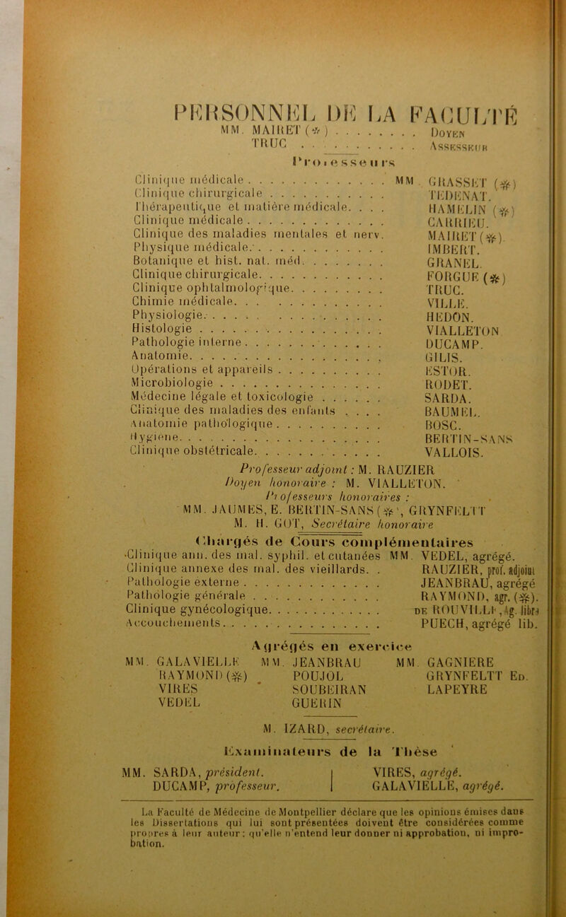 PI^HSONNKI. DK LA KAKUI/rR MM. MAIUET(*) Doven * Assksskiih s.se II IVS Clinique médicale MM , CIlASSKT (ff^) CIini(iue chirurgicale TI^DliNAT l'hérapeulique el matière médicale. . . . HAMI'’IJN Clinique médicale GyUllUIClJ. Clinique des maladies mentales et nerv. MAlllET(f^). Physique médicale.' IMCEIlT, Botanique et hist. nat. méd GIIANKL. Clinique chirurgicale FORGUR (ÿjj) Clinique ophlalrnologique TRUC. Chimie médicale VllJdC. Physiologie. . REDON. Histologie VIALLETON Pathologie interne DUCAMP. Ànatornie GILIS. Opérations et appareils EST(JR. Microbiologie RODET. Médecine légale et toxicologie SARDA. Clinique des maladies des enfants .... BAUMEK. Anatomie pathologique BOSC. hygiène BEBTIN-SAiNS Clinique obstétricale. VALLOIS. Professeur adjoint : RAUZIER Doyen honoraire : M. VIALLETON. ‘ /'? ofesseurs honoraires : MM. .lAUMES, E. BERTlN-SANS(ffj', GRYNFi':LIT M. H. GOT, Seci'étaire honoraire <Riargés de Cours coinpléiiientaires •Clinique aim. des mal. sypbil. et cutanées MM. VEDEL, agrégé. Clinique annexe des mal. des vieillards. . RAUZIER, prof, adjoint Pathologie externe JEANBRAU, agrégé Pathologie générale RA YMOND, agr. Clinique gynécologique de ROlîVILLI- ,Ag. libo Accouchements PÜECH, agrégé lib. Agrégés en exercice MM. GALA VIELLE MM. JEANBRAU MM. GAGNIERE RAYMOND (^) POU.IOL GRYNFELTT En. VIRES * SOUBEIRAN LAPEYRE VEDEL GUERIN M. IZARD, secrétaire. PLxaiiiiiiaieiirs de la Thèse MM. 'président. VIRES, DUCAMP, professeur. GALAVIÈLLE, agrégé. La Faculté de Médecine de Montpellier déclare que les opinions émises dans les Dissertations qui lui sont présentées doivent être considérées comme propres à leur auteur: qu’elle n’entend leur donner ni approbation, ni impro- bation.