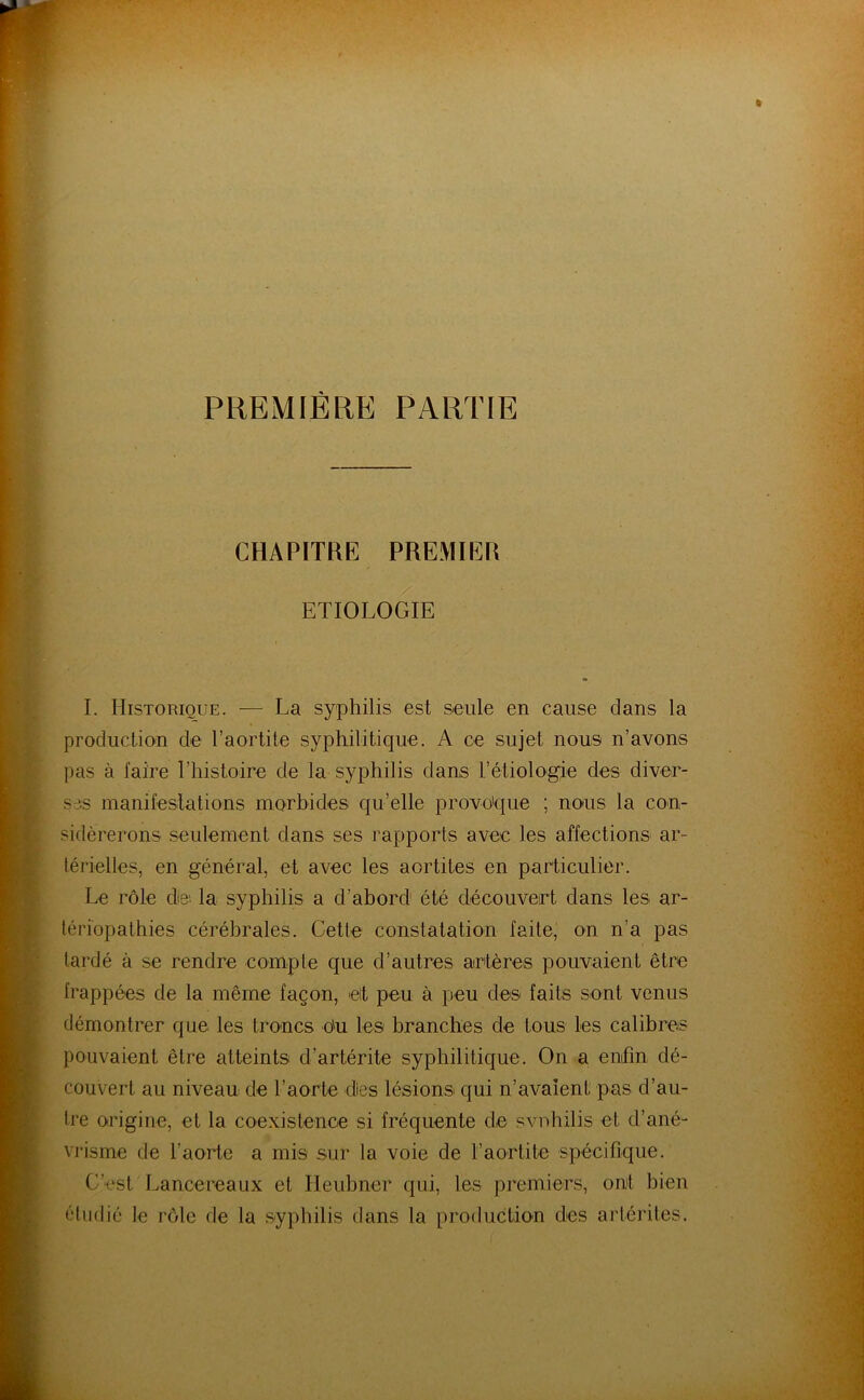 PREMIÈRE PARTIE CHAPITRE PREMIER ETIOLOGIE I. Historique. — La syphilis est seule en cause dans la production de l’aortite syphilitique. A ce sujet nous n’avons pas à faire l’histoire de la syphilis dans rétiologie des diver- ses manifeslations morbides qu’elle provoque ; nous la con- sidérerons seulement dans ses rapports avec les affections ar- térielles, en général, et avec les aortites en particulier. Le rôle de; la syphilis a d’abord été découvert dans les ar- tériopathies cérébrales. Cette constatation faite, on n’a pas tardé à se rendre compte que d’autres atrtéres pouvaient être frappées de la même façon, elt peu à peu des faits sont venus démontrer que les troncs du les branches de tous les calibres pouvaient être atteints d’artérite syphilitique. On a enfin dé- couvert au niveau de l’aorte des lésions qui n’avaîent pas d’au- tre origine, et la coexistenoe si fréquente de svnhilis et d’ané- vrisme de l’aorte a mis sur la voie de l’aortite spécifique. C’est Lancereaux et Ileubner qui, les premiers, ont bien étudié le rôle de la syphilis dans la production des artérites.