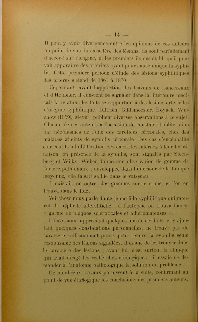 Il peut, y avoir divergence entre les opinions de ces auteurs au point de vue du cai’aclère des lésio'ns, ils so-nt parfaitement d’accord) sur l’origin'', et les premiers ils oat établi qu’il pou- vait ap])arailre ries arlériles ayant ])Our cause unique la syphi- lis. dette première période d’étude des lésions syphilitiques des artères s’étend de 1861 à 1870. Cependant, avant rapparition des travaux de I.ancereaux et d’ileuhner, il convient de signaler dans la liUérature médi- cale la relatiio'n des faits se raj^portant à des lésions artérielles d’origine syphilitique. Dillrich, Cildemeester, PToyack, Wir- chow (1850), Meyer publient diverses observations à ce sujel. Chacun de ces auteurs a l’occasion de constater l’oblitération par néoplasmes de l’une des carotides cérébrales, chez des malades atteints de syphilis cérébrale. Des cas d’encéphalite consécutifs à roblitération des carotides internes à leur termi- naison, en présence de la syphilis, sont signalés ])ar Steen- berg et Wilks. Weber donne une observation de gomme de l’artère pulmonaire ; dévelop})ée dans l’intérieur de la tunique movenne, elle faisait saillie dans le vaisseau. \j 1 Il existait, en o*utre, des gommes sur le crâne, et l’on en trouva dans le foie. Wirchow nous parle d’une jeune fdle syphilitique qui mou- rut die néphrite interstitielle ; à l’autopsie on trouva l’aoide « garnie de plaques scléroticales et athéromateuses ». J^ancereaux, appréciant quelques-uns de ces faits, et y ajou- lant (pielques constatations personnelles, ne tronve pas de caractère suffisamment précis po^r rendre la syphilis seule responsable des lésions signalées. Il essaie de les trouver dans le caractère des lésions ; avant lui, c'est sui’tout la clinique (jui avait dirigé les recherches étiologiques ; il essaie d- de- mander à l’anatomie pathologique la solution du })roblème. De nombreux ti'avaux pai’aissent à la suite, confirmant au poini de vue étiollogi(pie les conclusions des premiers auteurs. !