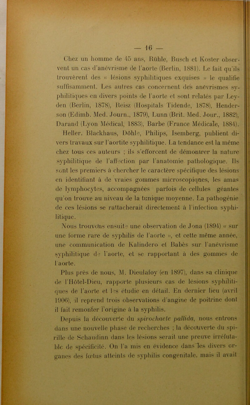 Chez un homme fie 45 ans, Hülile, Riisch et Kosler obse-r- venL un cas d’anévrisme de l’aorle (Berlin, 1881). Le fait qu’ils IrouvèrenL des « lésions syphililiques exquises » le qualifie suffisamment. Les aulres cas concernent des anévrismes sy- phililiques en divers points de l’aorte et sont relatés pai* Ley- den (Berlin, 1878), Beisz (Hospilals Tidende, 1878), Hender- son (Edimb. Med. Journ., 1879), Lunn (Brit. Med. Jour., 1882), Darand (Lyon Médical, 1883), Barbe (France Médicale, 1884). Heller, Blackhaus, Dôhle, Philips, Isemberg, publient di- vers travaux sur l’aortite syphilitique. La tendance est la même chez tous ces auteurs ; ils s’efforcent de démontrer la nature syphilitique de l’affection par l’anatomie pathologique. Ils sont les premiers à chercher le caractère spécifique des lésions en identifiant à de vraies gommes microscopiques, les amas de lymphocytes, accompagnées parfois de cellules géantes qu’on trouve au niveau de la tunique moyenne. La pathogénie de ces lésions se rattacherait directement à l’infection syphi- litique. Nous trouvons ensuite une observation de Jona (1894) « sur une forme rare de syphilis de l’aorte », et cette même année, une communication de KalinderO' et Babès sur l’anévrisme syphilitique de l’aorte, et se rapportant à des gommes de fa or te. Plus près de nous, M. Dieulafoy (en 1897), dans sa clinique de l’Hôtel-Dieu, rapporte plusieurs cas de lésions syphilili- ques de l’aorte et les étudie en détail. En dernier lieu (avril 1906), il reprend trois observations d’angine de poitrine dont il fait remonter l’origine à la syphilis. Depuis la découverte du spirochaete paliida, nous entrons dans une nouvelle phase de recherches ; la décoliverle du spi- rille de Schaudinn dans les lésions serait une preuve irréfuta- ble de spécificité. On l’a mis en évidence dans les divers or- ganes des fœtus atteints de syphilis congénitale, mais il avait