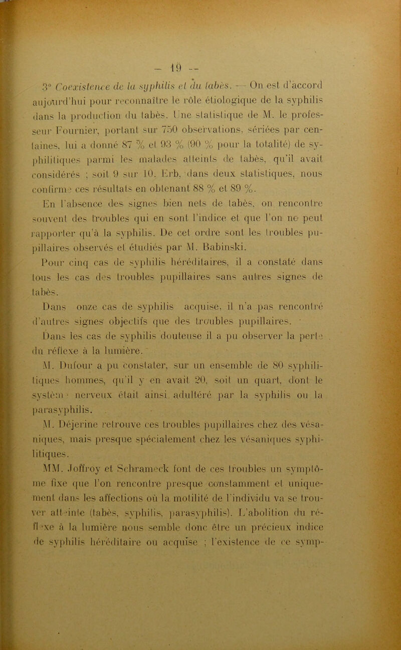 3“ Cocxisleiu e de la syphilis (d. du (cü^ès. — On est d’accord aujourd’hui pour rccoimaîlrc le rôle étiologique de la syphilis dans la prodiiclion du labès. Une stalislique de M. le profes- seur Fournier, })orlanl sur 750 observations, sériées par cen- laines, lui a donné 87 % el 93 % (90 % ])our la totalité) de sy- philitiques })armi les malades alleinls die tabès, qu’il avait considérés ; soit 9 sur 10. Urb, dans deux statisliques, nous confirnu,' ces résultaIs en obtenant 88 % et 89 %. En rabsence des signes bien nets de labès. on rencontre souvent des tno'ubles qui en sont l’indice et que l’on no peut iap])orter qu’à la syphilis. De cet ordre sont les troubles pu- pillaires observés el étudiés par M. Babinski. Four cinq cas de sypliilis héréditaires, il a constaté dans tous les cas des li'oubles juqhllaires sans aulires signes de labès. Dans onze cas de syphilis ac(juise, il n’a pas rencontré d’autres signes objectifs (pie des troubles pupillaires. • Dans les cas de syphilis douteuse il a pu observer la perle du réflexe à la lumiière. ' .\l. Dufour a pu constater, sur un ensemble de 80 syphili- tiques liommes, ([ii’il y en avait. 20, soit un quart, dont le systèm ' nerveux était ainsi, adultéid par la syphilis ou la parasyphilis. -M. Déjerine retrouve ces troubles pLqiillaires chez des vésa- nicpies, mais presque spécialement chez les vésani(pies syjdii- litiques. MM. doffj'oy et vSchrameck font de ces Ironbles un symptô- me llxe ipie l’on rencontre presque constamment et unique- ment dans les affections où la motilité de rindivâdu va se frou- vei' alt-*inle (tabès, syjdiilis', ])a]'asyphitis). l/abolition du ré- n ‘xe à la lumière nous sendùe donc être un précieux indice de sy|)liilis liérédilaire ou acquise ; rexistence de ce symp-