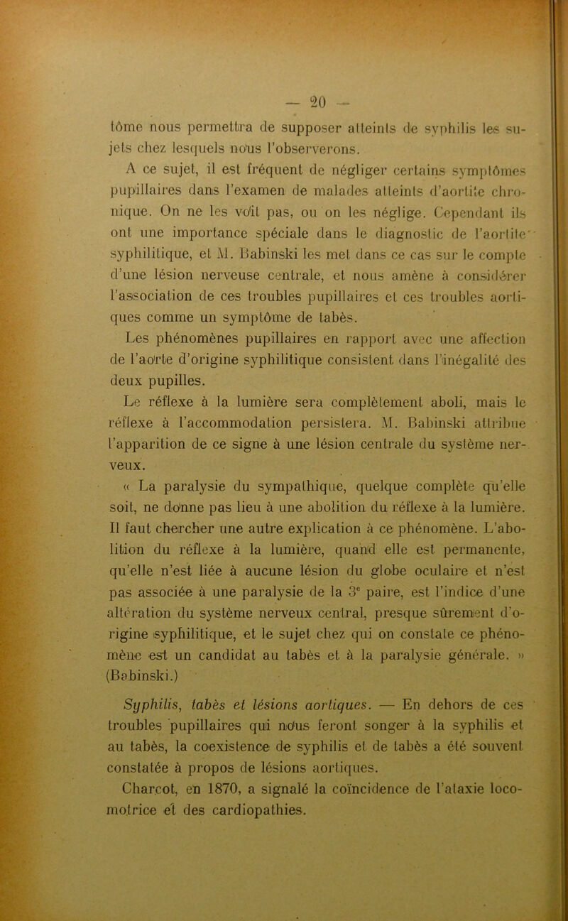 tôme nous permettra de supposer al teints de syphilis les su- jets chez lesquels nous l’observerons. A ce sujet, il est fréquent de négliger certains symptômes pupillaires dans l’examen de malades atteints d’aorliie chro- nique. On ne les voit pas, ou on les néglige. Cependant ils ont une importance spéciale dans le diagnostic de l’aoiiite' syphilitique, et M. Babinski les met dans ce cas sur le compte d’une lésion nerveuse centrale, et nous amène à considérer l’association de ces troubles pupillaires et ces troubles aorti- ques comme un symptôme de tabès. Les phénomènes pupillaires en rapport avec une affection de l’ao'rte d’origine syphilitique consistent dans l’inégalité des deux pupilles. Le réflexe à la lumière sera complètement aboli, mais le réflexe à l’accommodation persistera. M. Babinski attribue l’apparition de ce signe à une lésion centrale du système ner- veux. « La paralysie du sympathique, quelque complète qu’elle soit, ne dio'nne pas lieu à une abolition du réflexe à la lumière. Il faut cheircber une autre explication à ce phénomène. L’abo- lition du réflexe à la lumière, quand elle est permanente, qu’elle n’est liée à aucune lésion du globe oculaire et n’est pas associée à une paralysie de la 3® paire, est l’indice d’une altération du système nerveux central, presque sûrement d’o- rigine syphilitique, et le sujet chez qui on constate ce phéno- mène est un candidat au tabès et à la paralysie générale. » (Babinski.) Syphilis, tabès et lésions aortiques. — En dehors de ces troubles pupillaires quii ndus feront songer à la syphilis et au tabès, la coexistence de syphilis et de tabès a été souvent constatée à propos de lésions aortiques. Charcot, en 1870, a signalé la coïncidence de l’ataxie loco- motrice el des cardiopathies.