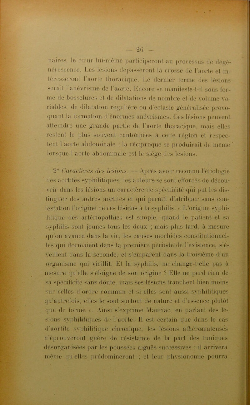 — 20 naii-os, le cuMir liii-môme ])ai‘lici|)ei'onl, an pi-ocessiis Oe déf^é- nérescenee. Les lésions dépasseronl, la crosse de l’aoi-le el ;in- l('l•!'ss■el■0‘nil l aoiie lhoraci({iie. Le deinier lerniie des lésions sei'ail ranévi'isine de rao'J'le. éincore >e manifeste-l-il sous foj- me de bosselui'os el. de dilalalioiis de noinl)rc el de voliiine va- riables, de dilatation régulière ou d’ectasie généralisée pi'ovo- (piant la lorinalion d’énonnes anévrismes. (,.’es lésions ])eii\'enl alleindj’e une gi'ande jjariie de l’aorte thoracique, mais elles reslent le ])lns souvent cantonnées à cette région et rcspec- lent l’aoirte abdominale ; la l'éciprorpie se ])rodnli’ait de même loj\s({ue l’aorte abdominale est le siège des lésions. 2 Caractères des lésioius. — Après avoir reconnu l’étiologie des aoj'tites sy])hilitiques, les auteurs se sont efforcés de décou- \ rir dans les lésions un caractère de s[)éciricité qui j)ùt b.'S dis- linguei* des aulj'es aortites et <|ui permît d’atribuer sans con- testation l’origine de ces lésiiotos à la syphilis. « L'origine syphi- litique des artériopathies est simple, quand le patient et sa syphilis sont jeunes tous les deux ; mais plus tard, à mesure (|u'on avance dans la vie, les causes morbides constitutionnel- les ([ui dormaient dans la première péiâode de l'existence, s’é- veilhml dans la seconde, et s’emparent dans la troisième (t’un oi'ganisme (pu vieillit. El la syphilis, ne change-t-elle })as à mesLU’e qu’elle s’éloigne de son origine ? Elle ne pei'd rien de sa s])édficité sans doute, mais ses lésions tranchent bien moins sur celles d'ondi-e commun et si elles sont aussi sy]diilitiques qii’autrefois, elles le sont surtout de nature et d’essence plutôt (pie de forme ». Ainsi s’ex})rime Alaïuiac, en parlant des lé- sions syj)hditi(jues de l’aorte. Il est certain que dans le cas d’aorlite syjihilitiipie chronique, les lésions alhéi’omaleuses n’é])roiivei'onl guèin de résistance de la part des luniipies désorganisées par les ])oussées aiguës suci’e.ssives ; il ai*rivera même ipi ellc.s pi'édomiueront ; et leur physiouomie pourra