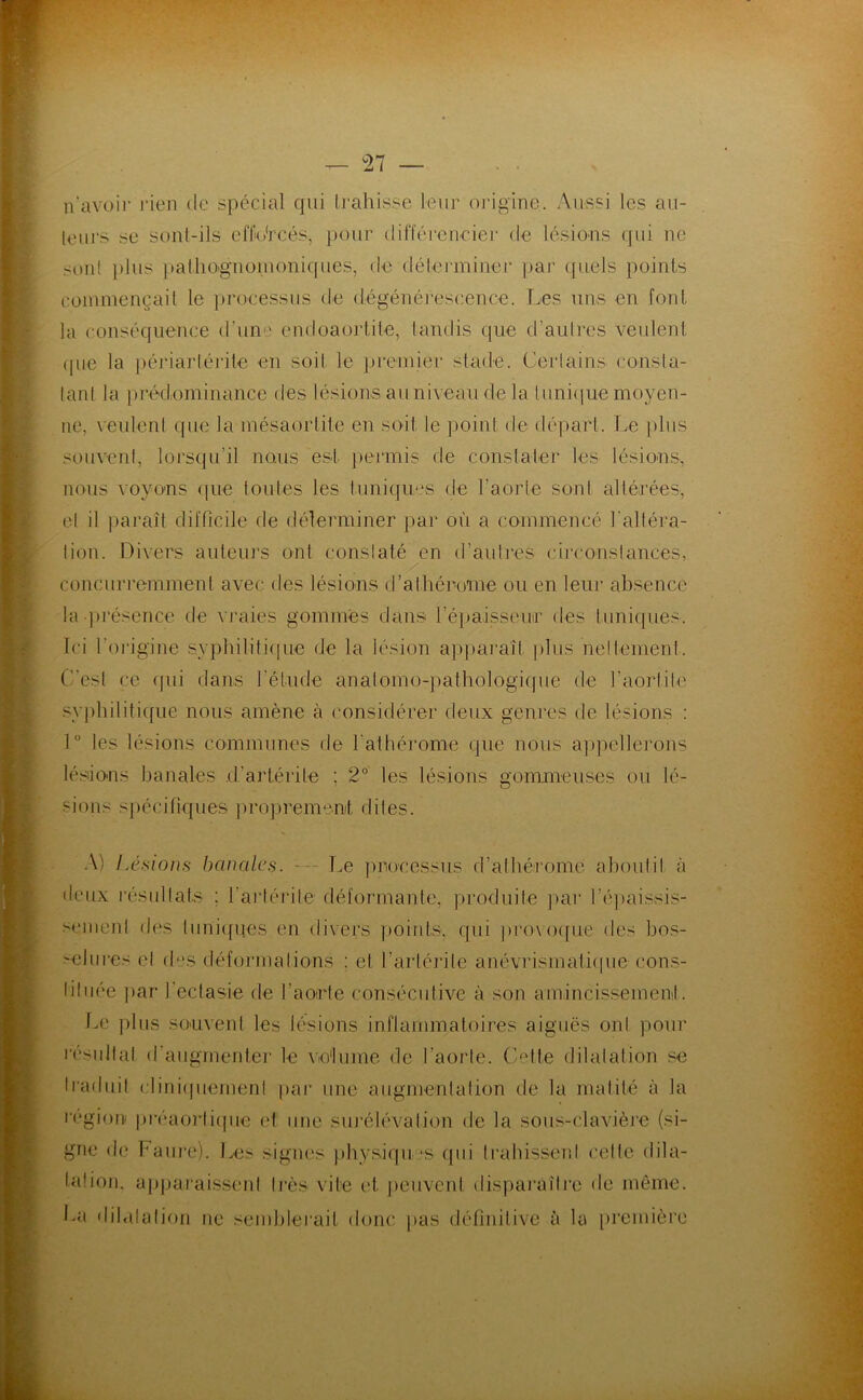 ^27 n’avoir rien de spécial qui Ij’ahisse leur origine. Aussi les au- leiu's se sont-ils cflio'rcés, pour difféi-eneier de lésions qui ne ^onl ])lus ])atliO'gnoinoniques, de délerminer pai' (juels points commençait le |)rocessus de dégénérescence. I.es uns en font la conséquence d’une cndoaortile, tandis ([ue d’aulres veulent ([lie la ])éria]-lérite en soit le preniier stade. Certains consta- tant la jiréd.ominance des lésions au niveau de la tuniijue moyen- ne, veulent que la mésaortite en soit le point de départ. T.e plus souveni, lorsqu’il nous est [lermis de constalei* les lésions, nous voyons <|ue toutes les tuniques de l’aorte sont altérées, el il jiaraît dilTicile de délerminer par où a commencé l’altéra- lion. Hivers auteurs ont conslaté en d’aulres circonslances, concurremment avec des lésions d’athérome ou en leur absence la présence de vraies gommes dans ré})aisseur des tuniques. Ici l'oidgine syphilifi(|ue de la lésion apparaît plus neilement. (’’est ce (jui dans l'étude analomo-pathologique de l’aortile sy[)hilitique nous amène à considérer deux genres de lésions : 1® les lésions communes de l'athéi’ome que nous apjiellerons lé.sions banales d’artérite ; 2° les lésions gommeuses ou lé- sions spécifiques projirememt dites. .\) Lésioi}s banales. Le processus d’atbérome aboulil cà lieux l'ésiillats : l’artérile déformante, produite ]>ar l’éjiaissis- semenl des tiini(fqes en di\ers points, qui provoifue des bos- >elmes el d'cs déformations ; et t’artérite anévrismatiijue cons- liliiée par l’ectasie de l’aorte consécutive à son amincissement. Im plus souvent les lésions inflammatoires aiguës ont pour l'ésidlal d’augrnentei' le Vio'lume de l’aorte. Coûte dilatation se Iraduil cliniipiemenl par une augmentation de la matité à la région pi‘éaoi‘(i(|ue et une siuéliAalion de la sous-clavière (si- gne d(; baiire). Ives .signes jibysiqu.’S qui ti’ahissenl celte dila- laüoii. apjjai'aissenl Irès vile et jieuvcid disparaîlm de même, loi dibilalion ue semblei'ait donc pas définitive à la première