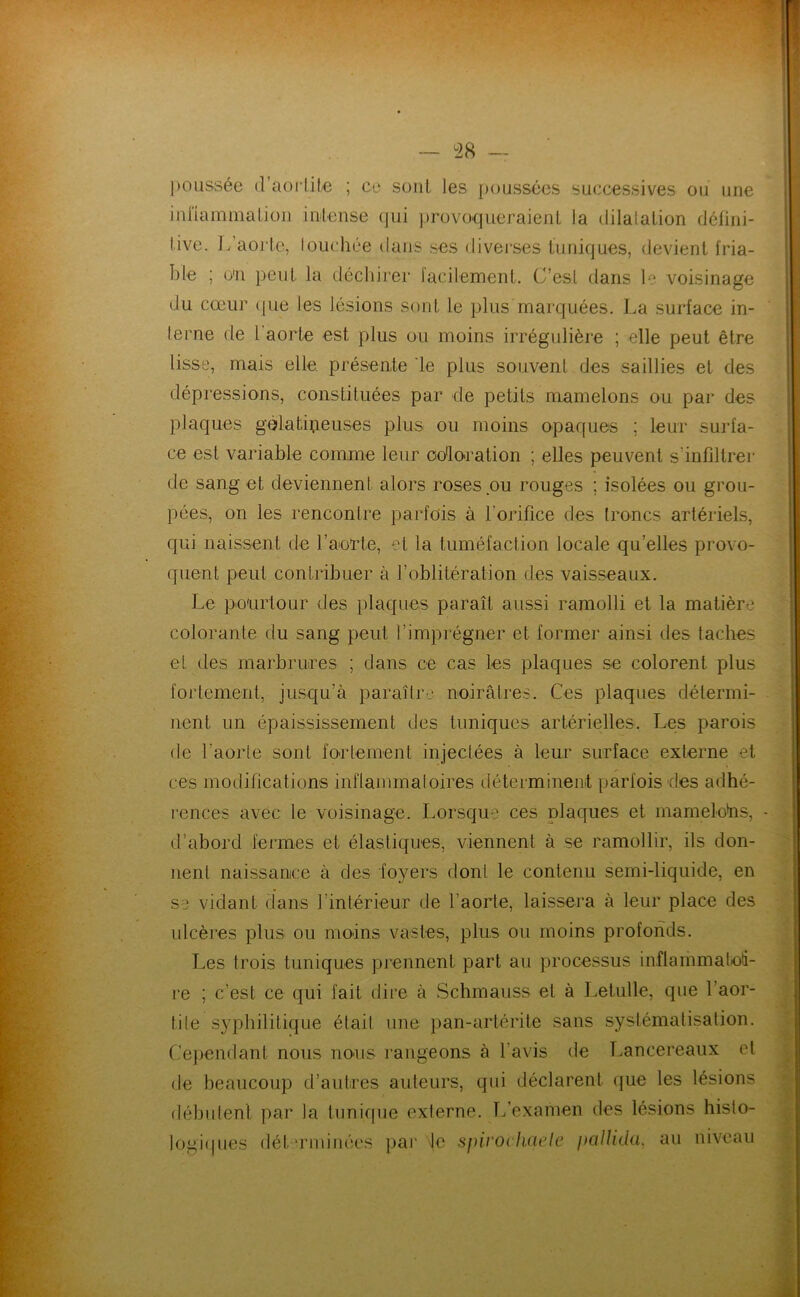 j)oiissée {l’aorlile ; cu sont les poussées successives ou une inHammalion inlense qui provoqueraienl la dilalalion déiiiii- live. 1.'aorte, louchée dans ses diverses tuniques, devient fria- ble ; o'n peut la déchirer facilennenl. C’est ftans 1'^ voisinage du cœur (pie les lésions sont le plus marquées. La surface in- terne de l'aorte est plus ou moins irrégulière ; elle peut être lisse, mais elle, présente le plus souvent des saillies et des dépressions, constituées par de petits mamelons ou par des plaques gélatipeuses plus ou moins opaques ; leur surfa- ce est variable comme leur coloration ; elles peuvent s’infiltrer de sang et deviennent alors roses ou rouges ; isolées ou grou- pées, on les rencontre parfois à l’orifice des troncs artériels, qui naissent de l’aiorte, et la tuméfaction locale qu’elles provo- quent peut contribuer à l’oblitération des vaisseaux. Le pourtour des plaques paraît aussi ramolli et la matière colorante du sang peut l’imprégner et former ainsi des taches et des marbrures ; dans ce cas les plaques se colorent plus fortement, jusqu’à paraîtr-.' noirâtres. Ces plaques détermi- nent un épaississement des tuniques artérielles. Les parois de l’aorte sont foidement injectées à leur surface externe et ces modifications inflammatoires déterminent parfois des adhé- rences avec le voisinage. Lorsque ces plaques et mamelohs, d’abord fermes et élastiques, viennent à se ramollir, ils don- nent naissance à des foyers dont le contenu semi-liquide, en se vidant dans l’intérieur de l’aorte, laissera à leur place des ulcères plus ou moins vastes, plus ou moins profonds. Les trois tuniques prennent part au processus inflammatoti- re ; c’est ce qui fait dire à Schmauss et à Letulle, que l’aor- tite syphilitique était une pan-artérite sans systématisation. Cejjendant nous noais rangeons à l’avis de T.ancereaux et de beaucoup d’autres auteurs, qui déclarent que les lésions débutent par la tunique externe. Tfexamen des lésions histo- logiipies dét ‘rmiuées ])ar de sj)iroi haele pallida, au uiveau