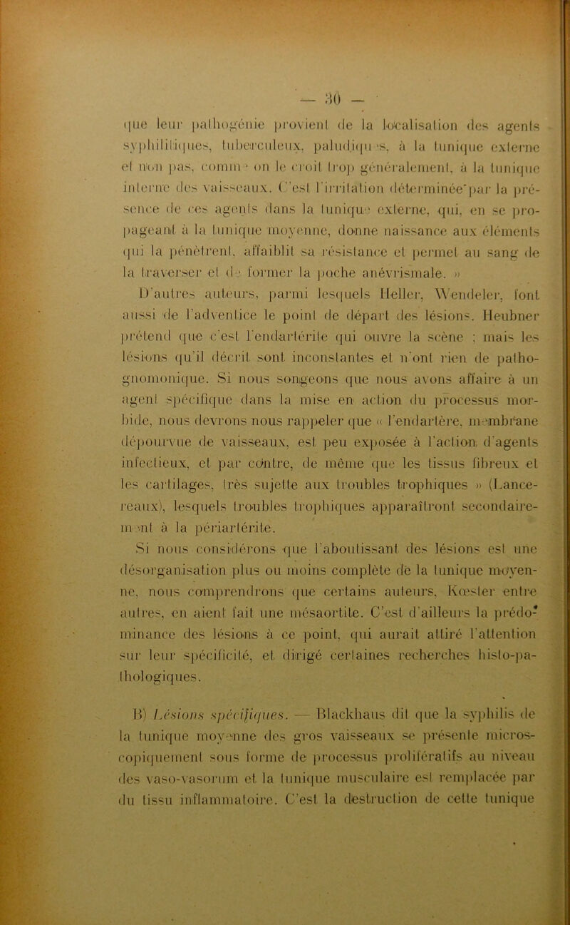 (liic leiii' pallio^cnæ pi-ovit'iil de la ioicalisalion des agenfs syi)liilili(pies, tidieirciileiix, pahid.icpi -s, à la luiii(|(ic exleriie el nib'ii pas, coinm “ on le croil li‘op généi'al(,*mei)l, à la liiniqiie iiderive des vaisscuuix. (”esl riiTdalion dékM'ininée'j)ai‘ la pj*é- seiiee de ees agt'ids dans la hinique oxlerne, qui, en se pro- pageanl à la Innique moyenne, doone naissance aux élémenis (pii la jkmèireni, affaiblit sa résistance el jieiTnel au sang de la fravej’ser cl d j former la poche anéviismale. » D'autres auteurs, paimii lescpiels llellei-, \A'endelei‘, font aussi de l’advenlice le point de départ des lésions. Heubner ])rélend (pie c'est rendarlérile (]ui ouvre la scène ; mais les lésions qu’il décrit sont inconstantes et n’ont rien de patho- gnomoniijiie. Si nous songeons (|ue nous avons affaire à un agent spécifi(juc dans la mise en action du pi’ocessus mor- bide, nous devrons nous rajqieter que (( l’endartère, membéane dépourvue de vaisseaux, est peu exposée à l'action d’agents infectieux, et par co‘ntre, de même (pie les tissus fibreux et les cartilages, très sujette aux tmubles iropliiques » (Lance- maux), lesquels troubles tropbiques apparaîtront secondaire- m mt à la péi’iaiiérite. Si nous conskiérons que l’aboutissant des lésions est une désorganisation plus ou moins complète de la tunique moyen- ne, nous comprendrons que certains auteurs, Kœster entre autres, en aient fait une mésaortite. C’est d’ailleurs la prédo- minance des lésions à ce point, qui aurait attiré l’attention sur leur spécificité, et dirigé certaines recherches bisto-pa- thologiques. 1>) Lésions spécilicfues. — Ikackhaus dit que la syjihilis de la tunique moyenne des gros vaisseaux se présente micros- copi(piemenl sous forme de jiroccssiis prolifératifs au niveau des vaso-vasoriim et la luni(pie musculaire est renqilacée par du tissu inflammatoire. C’est la destruclion de cette tunique